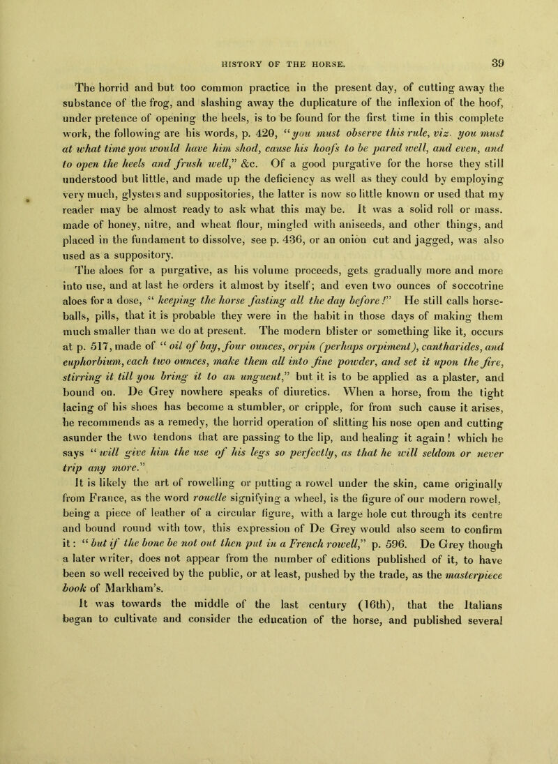 The horrid and but too common practice in the present day, of cutting away the substance of the frog, and slashing away the duplicature of the inflexion of the hoof, under pretence of opening the heels, is to be found for the first time in this complete work, the following are his words, p. 420, “you must observe this rule, vis■ you must at ivhat time you would have him shod, cause his hoofs to be pared tv ell, and even, and to open the heels and frush ivell,” &c. Of a good purgative for the horse they still understood but little, and made up the deficiency as well as they could by employing very much, glysters and suppositories, the latter is now so little known or used that my reader may be almost ready to ask what this may be. It was a solid roll or mass, made of honey, nitre, and wheat flour, mingled with aniseeds, and other things, and placed in the fundament to dissolve, see p. 436, or an onion cut and jagged, was also used as a suppository. The aloes for a purgative, as his volume proceeds, gets gradually more and more into use, and at last he orders it almost by itself; and even two ounces of soccotrine aloes for a dose, “ keeping the horse fasting all the day before /” He still calls horse- balls, pills, that it is probable they were in the habit in those days of making them much smaller than we do at present. The modern blister or something like it, occurs at p. 517, made of “ oil of bay, four ounces, orpin (perhaps orpiment), cantharides, and euphorbium, each two ounces, make them all into fine powder, and set it upon the fire, stirring it till you bring it to an unguent,” but it is to be applied as a plaster, and bound on. De Grey nowhere speaks of diuretics. When a horse, from the tight lacing of his shoes has become a stumbler, or cripple, for from such cause it arises, he recommends as a remedy, the horrid operation of slitting his nose open and cutting asunder the two tendons that are passing to the lip, and healing it again! which he says “ will give him the use of his legs so perfectly, as that he will seldom or never trip any more.” It is likely the art of rowelling or putting a rowel under the skin, came originally from France, as the word rouelle signifying a wheel, is the figure of our modern rowel, being a piece of leather of a circular figure, with a large hole cut through its centre and bound round with tow, this expression of De Grey would also seem to confirm it: “ but if the bone be not out then put in a French rowell,” p. 596. De Grey though a later writer, does not appear from the number of editions published of it, to have been so well received by the public, or at least, pushed by the trade, as the masterpiece book of Markham’s. It was towards the middle of the last century (16th), that the Italians began to cultivate and consider the education of the horse, and published several