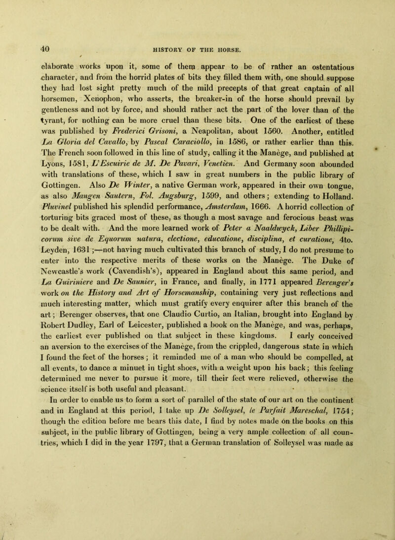 elaborate works upon it, some of them appear to be of rather an ostentatious .character, and from the horrid plates of bits they filled them with, one should suppose they had lost sight pretty much of the mild precepts of that great captain of all horsemen, Xenophon, who asserts, the breaker-in of the horse should prevail by gentleness and not by force, and should rather act the part of the lover than of the tyrant, for nothing can be more cruel than these bits. One of the earliest of these was published by Frederici Grisoni, a Neapolitan, about 1560. Another, entitled La Gloria del Cavallo, by Pascal Caraciollo, in 1586, or rather earlier than this. The French soon followed in this line of study, calling it the Manege, and published at Lyons, 1581, L’Escuirie de M. De Pavari, Venetien. And Germany soon abounded with translations of these, which I saw in great numbers in the public library of Gottingen. Also De Winter, a native German work, appeared in their own tongue, as also Mangen Sautern, Fol. Augsburg, 1599, and others; extending to Holland. Pluvinel published his splendid performance, Amsterdam, 1666. A horrid collection of torturing bits graced most of these, as though a most savage and ferocious beast was to be dealt with. And the more learned work of Peter a Naaldwyck, Liber Phillipi- corum sive de Equorum natura, electione, educatione, disciplina, et curatione, 4to. Leyden, 1631;—not having much cultivated this branch of study, I do not presume to enter into the respective merits of these works on the Manege. The Duke of Newcastle’s work (Cavendish’s), appeared in England about this same period, and La Guiriniere and De Saunier, in France, and finally, in 1771 appeared Berenger’s work on the History and Art of Horsemanship, containing very just reflections and much interesting matter, which must gratify every enquirer after this branch of the art; Berenger observes, that one Claudio Curtio, an Italian, brought into England by Robert Dudley, Earl of Leicester, published a book on the Manege, and was, perhaps, the earliest ever published on that subject in these kingdoms. I early conceived an aversion to the exercises of the Manege, from the crippled, dangerous state in which I found the feet of the horses; it reminded me of a man who should be compelled, at all events, to dance a minuet in tight shoes, with a weight upon his back; this feeling determined me never to pursue it more, till their feet were relieved, otherwise the science itself is both useful and pleasant. In order to enable us to form a sort of parallel of the state of our art on the continent and in England at this period, I take up De Solleysel, le Parfait Mareschal, 1754; though the edition before me bears this date, I find by notes made on the books on this subject, in the public library of Gottingen, being a very ample collection of all coun- tries, which I did in the year 1797, that a German translation of Solleysel was made as