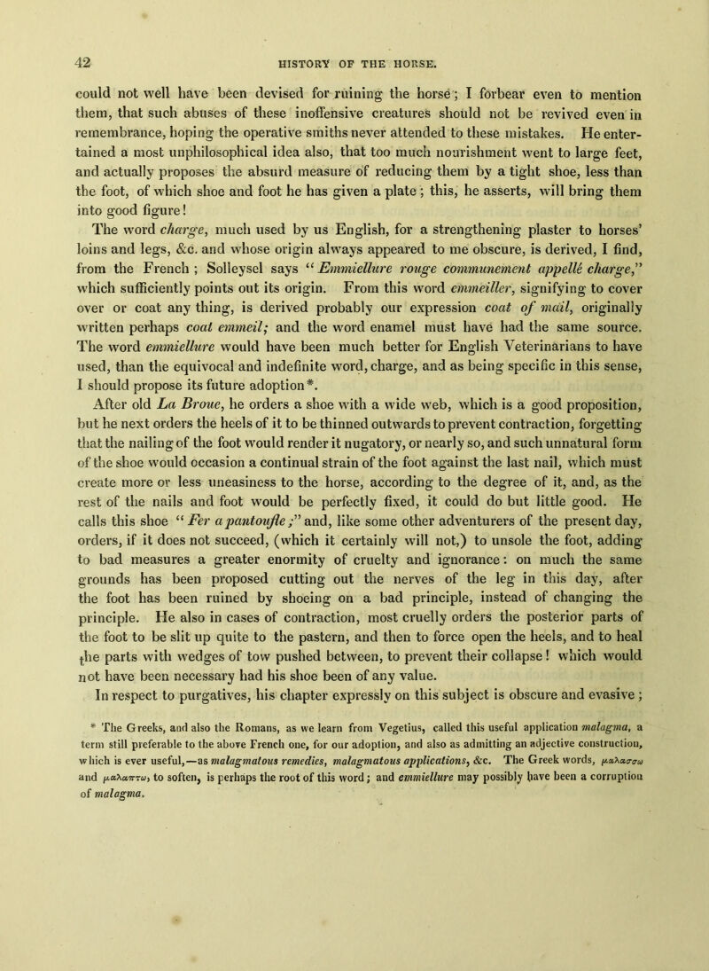 could not well have been devised for ruining the horse; I forbear even to mention them, that such abuses of these inoffensive creatures should not be revived even in remembrance, hoping the operative smiths never attended to these mistakes. He enter- tained a most unphilosophical idea also, that too much nourishment went to large feet, and actually proposes the absurd measure of reducing them by a tight shoe, less than the foot, of which shoe and foot he has given a plate ; this, he asserts, will bring them into good figure! The word charge, much used by us English, for a strengthening plaster to horses’ loins and legs, &c. and whose origin always appeared to me obscure, is derived, I find, from the French; Solleysel says “ Emmiellure rouge communement appelle charge,” which sufficiently points out its origin. From this word emmeiller, signifying to cover over or coat any thing, is derived probably our expression coat of mail, originally written perhaps coal emmeil; and the word enamel must have had the same source. The word emmiellure would have been much better for English Veterinarians to have used, than the equivocal and indefinite word, charge, and as being specific in this sense, I should propose its future adoption*. After old La Broue, he orders a shoe with a wide web, which is a good proposition, but he next orders the heels of it to be thinned outwards to prevent contraction, forgetting that the nailing of the foot would render it nugatory, or nearly so, and such unnatural form of the shoe would occasion a continual strain of the foot against the last nail, which must create more or less uneasiness to the horse, according to the degree of it, and, as the rest of the nails and foot would be perfectly fixed, it could do but little good. He calls this shoe “ Fer apantoujle and, like some other adventurers of the present day, orders, if it does not succeed, (which it certainly will not,) to unsole the foot, adding to bad measures a greater enormity of cruelty and ignorance: on much the same grounds has been proposed cutting out the nerves of the leg in this day, after the foot has been ruined by shoeing on a bad principle, instead of changing the principle. He also in cases of contraction, most cruelly orders the posterior parts of the foot to be slit up quite to the pastern, and then to force open the heels, and to heal jhe parts with wedges of tow pushed between, to prevent their collapse! which would not have been necessary had his shoe been of any value. In respect to purgatives, his chapter expressly on this subject is obscure and evasive ; * The Greeks, and also the Romans, as we learn from Vegetius, called this useful application malagma, a term still preferable to the above French one, for our adoption, and also as admitting an adjective construction, which is ever useful,—as malagmatous remedies, malagmatous applications, &c. The Greek words, ^aXaaau and iA.tnXa.7rru, to soften, is perhaps the root of this word; and emmiellure may possibly have been a corruption of malagma.