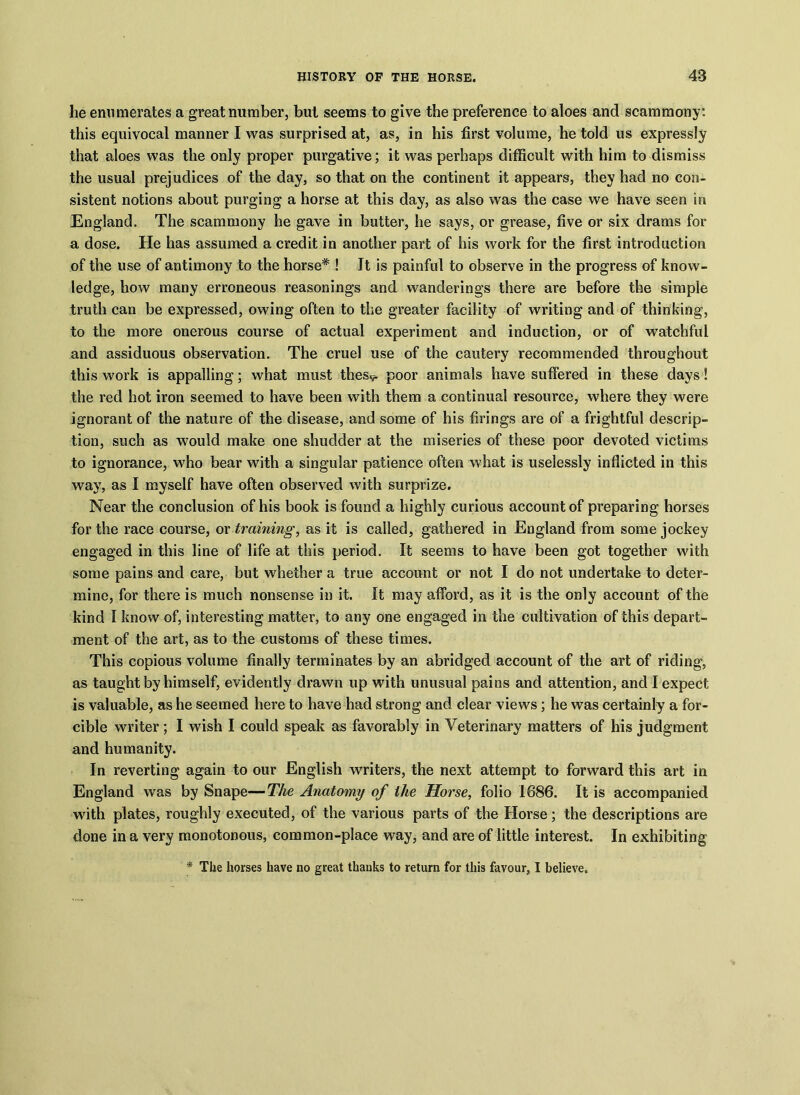 he enumerates a great number, but seems to give the preference to aloes and scammony: this equivocal manner I was surprised at, as, in his first volume, he told us expressly that aloes was the only proper purgative; it was perhaps difficult with him to dismiss the usual prejudices of the day, so that on the continent it appears, they had no con- sistent notions about purging a horse at this day, as also was the case we have seen in England. The scammony he gave in butter, he says, or grease, five or six drams for a dose. He has assumed a credit in another part of his work for the first introduction of the use of antimony to the horse* ! It is painful to observe in the progress of know- ledge, how many erroneous reasonings and wanderings there are before the simple truth can be expressed, owing often to the greater facility of writing and of thinking, to the more onerous course of actual experiment and induction, or of watchful and assiduous observation. The cruel use of the cautery recommended throughout this work is appalling; what must thes^ poor animals have suffered in these days! the red hot iron seemed to have been with them a continual resource, where they were ignorant of the nature of the disease, and some of his firings are of a frightful descrip- tion, such as would make one shudder at the miseries of these poor devoted victims to ignorance, who bear with a singular patience often what is uselessly inflicted in this way, as I myself have often observed with surprize. Near the conclusion of his book is found a highly curious account of preparing horses for the race course, or training, as it is called, gathered in England from some jockey engaged in this line of life at this period. It seems to have been got together with some pains and care, but whether a true account or not I do not undertake to deter- mine, for there is much nonsense in it. It may afford, as it is the only account of the kind I know of, interesting matter, to any one engaged in the cultivation of this depart- ment of the art, as to the customs of these times. This copious volume finally terminates by an abridged account of the art of riding, as taught by himself, evidently drawn up with unusual pains and attention, and I expect is valuable, as he seemed here to have had strong and clear views; he was certainly a for- cible writer; I wish I could speak as favorably in Veterinary matters of his judgment and humanity. In reverting again to our English writers, the next attempt to forward this art in England was by Snape—The Anatomy of the Horse, folio 1886. It is accompanied with plates, roughly executed, of the various parts of the Horse; the descriptions are done in a very monotonous, common-place way, and are of little interest. In exhibiting * The horses have no great thanks to return for this favour, I believe.