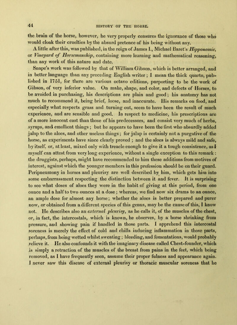 the brain of the horse, however, he very properly censures the ignorance of those who would cloak their cruelties by the absurd pretence of his being without any. A little after this, was published, in the reign of James I., Michael Baret’s Hipponomie, or Vineyard of Horsemanship, containing more learning and mathematical reasoning, than any work of this nature and date. Snape’s work was followed by that of William Gibson, which is better arranged, and in better language than any preceding English writer ; I mean the thick quarto, pub- lished in 1751, for there are various octavo editions, purporting to be the work of Gibson, of very inferior value. On make, shape, and color, and defects of Horses, to be avoided in purchasing, his descriptions are plain and good; his anatomy has not much to recommend it, being brief, loose, and inaccurate. His remarks on food, and especially what respects grass and turning out, seem to have been the result of much experience, and are sensible and good. In respect to medicine, his prescriptions are of a more innocent cast than those of his predecessors, and consist very much of herbs, syrups, and emollient things ; but he appears to have been the first who absurdly added jalap to the aloes, and other useless things ; for jalap is certainly not a purgative of the horse, as experiments have since clearly proved ; and the aloes is always mild and safe, by itself, or, at least, mixed only with treacle enough to give it a tough consistence, as I myself can attest from very long experience, without a single exception to this remark : the druggists, perhaps, might have recommended to him these additions from motives of interest, against which the younger members in this profession should be on their guard. Peripneumony in horses and pleurisy are well described by him, which gets him into some embarrassment respecting the distinction between it and fever. It is surprising to see what doses of aloes they were in the habit of giving at this period, from one ounce and a half to two ounces at a dose ; whereas, we find now six drams to an ounce, an ample dose for almost any horse; whether the aloes is better prepared and purer now, or obtained from a different species of this genus, may be the cause of this, I know not. He describes also an external pleurisy, as he calls it, of the muscles of the chest, or, in fact, the intercostals, which is known, he observes, by a horse shrinking from pressure, and showing pain if handled in those parts. I apprehend this intercostal soreness is merely the effect of cold and chills inducing inflammation in those parts, perhaps, from being wetted whilst sweating; bleeding, and fomentations, would probably relieve it. He also confounds it with the imaginary disease called Chest-founder, which is simply a retraction of the muscles of the breast from pains in the feet, which being removed, as I have frequently seen, assume their proper fulness and appearance again. I never saw this disease of external pleurisy or thoracic muscular soreness that he