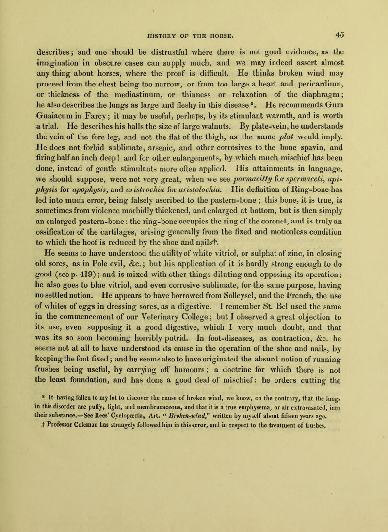 describes; and one should be distrustful where there is not good evidence, as the imagination in obscure cases can supply much, and we may indeed assert almost any thing about horses, where the proof is difficult. He thinks broken wind may proceed from the chest being too narrow, or from too large a heart and pericardium, or thickness of the mediastinum, or thinness or relaxation of the diaphragm; he also describes the lungs as large and fleshy in this disease*. He recommends Gum Guaiacum in Farcy; it may be useful, perhaps, by its stimulant warmth, and is worth a trial. He describes his balls the size of large walnuts. By plate-vein, he understands the vein of the fore leg, and not the flat of the thigh, as the name plat would imply. He does not forbid sublimate, arsenic, and other corrosives to the bone spavin, and firing half an inch deep! and for other enlargements, by which much mischief has been done, instead of gentle stimulants more often applied. His attainments in language, we should suppose, were not very great, when we see parmacitty for spermaceti, api- physis for apophysis, and aristrochia for aristolochia. His definition of Ring-bone has led into much error, being falsely ascribed to the pastern-bone ; this bone, it is true, is sometimes from violence morbidly thickened, and enlarged at bottom, but is then simply an enlarged pastern-bone: the ring-bone occupies the ring of the coronet, and is truly an ossification of the cartilages, arising generally from the fixed and motionless condition to which the hoof is reduced by the shoe and nai!si\ He seems to have understood the utility of white vitriol, or sulphat of zinc, in closing old sores, as in Pole evil, &c.; but his application of it is hardly strong enough to do good (see p. 419) ; and is mixed with other things diluting and opposing its operation; he also goes to blue vitriol, and even corrosive sublimate, for the same purpose, having no settled notion. He appears to have borrowed from Solleysel, and the French, the use of whites of eggs in dressing sores, as a digestive. I remember St. Bel used the same in the commencement of our Veterinary College; but I observed a great objection to its use, even supposing it a good digestive, which I very much doubt, and that was its so soon becoming horribly putrid. In foot-diseases, as contraction, &c. he seems not at all to have understood its cause in the operation of the shoe and nails, by keeping the foot fixed; and he seems also to have originated the absurd notion of running frushes being useful, by carrying off humours; a doctrine for which there is not the least foundation, and has done a good deal of mischief: he orders cutting the * It having fallen to my lot to discover the cause of broken wind, we kuow, on the contrary, that the lungs in this disorder are puffy, light, and membranaceous, and that it is a true emphysema, or air extravasated, into their substance.—See Rees’ Cyclopaedia, Art. “ Broken-wind.,” written by myself about fifteen years ago. f Professor Coleman has strangely followed him in this error, and in respect to the treatment of frushes.