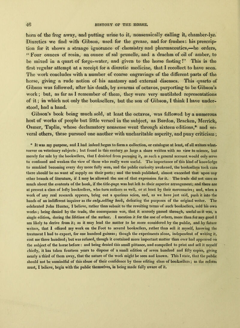 horn of the frog away, and putting urine to it, nonsensically calling it, chamber-lye. Diuretics we find with Gibson, used for the grease, and for fruslies •. his prescrip- tion for it shows a strange ignorance of chemistry and pharmaceutics,—he orders, “ Four ounces of rosin, an ounce of sal prunelle, and a drachm of oil of amber, to be mixed in a quart of forge-water, and given to the horse fasting!” This is the first regular attempt at a receipt for a diuretic medicine, that I recollect to have seen. The work concludes with a number of coarse engravings of the different parts of the horse, giving a rude notion of his anatomy and external diseases. This quarto of Gibson was followed, after his death, by swarms of octavos, purporting to be Gibson’s work; but, as far as I remember of them, they were very mutilated representations of it; in which not only the booksellers, but the son of Gibson, I think I have under- stood, had a hand. Gibson’s book being much sold, at least the octavos, was followed by a numerous host of works of people but little versed in the subject, as Burdon, Bracken, Merrick, Osmer, Taplin, whose declamatory nonsense went through sixteen editions,* and se- veral others, these pursued one another with uncharitable asperity, and puny criticism; * It was my purpose, and I had indeed began to form a collection, or catalogue at least, of all writers what- soever on veterinary subjects ; but found in this century so large a share written with no view to science, but merely for sale by the booksellers, that I desisted from pursuing it, as such a general account would only serve to confound and weaken the view of those who really were useful. The importance of this kind of knowledge to mankind becoming every day more fully seen, and the public curiosity awakened, the booksellers took car© there should be no want of supply on their parts; and the trash published, almost exceeded that upon any other branch of literature, if I may be allowed the use of that expression for it. The trade did not care so much about the contents of the book, if the title-page was but left to their superior arrangement; and there are at present a class of lofty booksellers, who turn authors as well, or at least by their mercenaries; and, when a work of any real research appears, bring out a spurious scion, and, as we have just said, push it into the hands of an indifferent inquirer as the only.selling hook, defeating the purposes of the original writer. The celebrated John Hunter, I believe, rather than submit to the revolting terms of such booksellers, sold his own works; being denied by the trade, the consequence was, that it scarcely passed through, useful as it was, a single edition, during the lifetime of the author. I mention it for the use of others, more than for any good I am likely to derive from it; as it may lead the matter to be more considered by the public, and by future writers, that I offered my work on the Foot to several booksellers, rather than sell it myself, knowing the treatment I had to expect, for one hundred guineas; though the experiments alone, independent of writing it, cost me three hundred; but was refused, though it contained more important matter than ever had appeared on the subject of the horse before : and being denied Inis small pittance, and compelled to print and sell it myself chiefly, it has taken fourteen years to dispose of a small edition of seven hundred and fifty copies, giving nearly a third of them away, that the nature of the work might be seen and known. This I state, that the public should not be unmindful of this abuse of their confidence by these editing class of booksellers; as the reform must, I believe, begin with the public themselves, in being made fully aware of it.
