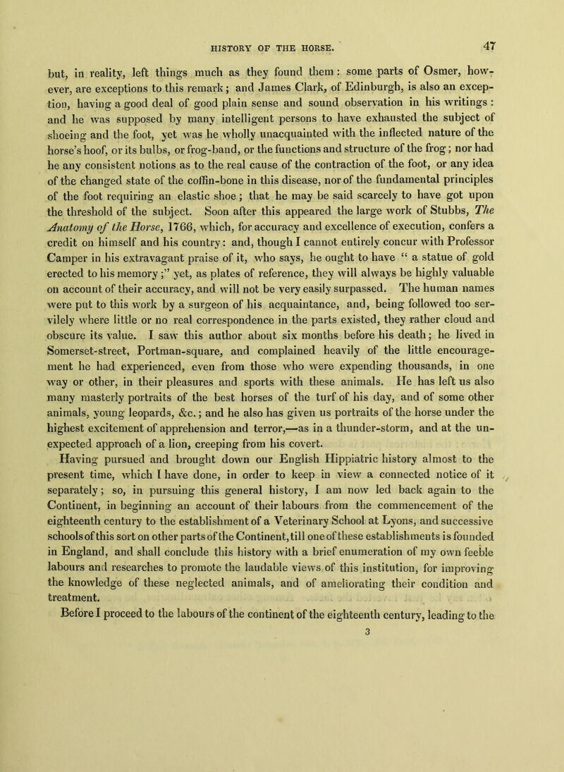 but, in reality, left things much as they found them : some parts of Osmer, how- ever, are exceptions to this remark; and James Clark, of Edinburgh, is also an excep- tion, having a good deal of good plain sense and sound observation in his writings : and he was supposed by many intelligent persons to have exhausted the subject of shoeing and the foot, yet was he wholly unacquainted with the inflected nature of the horse’s hoof, or its bulbs, or frog-band, or the functions and structure of the frog; nor had he any consistent notions as to the real cause of the contraction of the foot, or any idea of the changed state of the coffin-bone in this disease, nor of the fundamental principles of the foot requiring an elastic shoe; that he may be said scarcely to have got upon the threshold of the subject. Soon after this appeared the large work of Stubbs, The Anatomy of the Morse, 1766, which, for accuracy and excellence of execution, confers a credit on himself and his country: and, though I cannot entirely concur with Professor Camper in his extravagant praise of it, who says, he ought to have “ a statue of gold erected to his memoryyet, as plates of reference, they will always be highly valuable on account of their accuracy, and will not be very easily surpassed. The human names were put to this work by a surgeon of his acquaintance, and, being followed too ser- vilely where little or no real correspondence in the parts existed, they rather cloud and obscure its value. I saw this author about six months before his death; he lived in Somerset-street, Portman-square, and complained heavily of the little encourage- ment he had experienced, even from those who were expending thousands, in one way or other, in their pleasures and sports with these animals. He has left us also many masterly portraits of the best horses of the turf of his day, and of some other animals, young leopards, &c.; and he also has given us portraits of the horse under the highest excitement of apprehension and terror,—as in a thunder-storm, and at the un- expected approach of a lion, creeping from his covert. Having pursued and brought down our English Hippiatric history almost to the present time, which I have done, in order to keep in view a connected notice of it separately; so, in pursuing this general history, I am now led back again to the Continent, in beginning an account of their labours from the commencement of the eighteenth century to the establishment of a Veterinary School at Lyons, and successive schools of this sort on other parts of the Continent, till one of these establishments is founded in England, and shall conclude this history with a brief enumeration of my own feeble labours and researches to promote the laudable views of this institution, for improving the knowledge of these neglected animals, and of ameliorating their condition and treatment. Before I proceed to the labours of the continent of the eighteenth century, leading to the 3