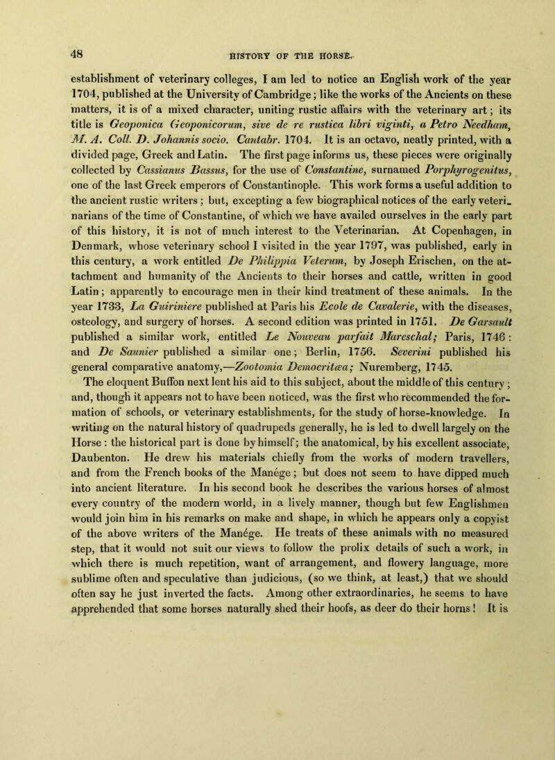 establishment of veterinary colleges, I am led to notice an English work of the year 1704, published at the University of Cambridge; like the works of the Ancients on these matters, it is of a mixed character, uniting rustic affairs with the veterinary art; its title is Geoponica Geoponicorum, sive de re rustica libri viginti, a Petro Needham, M. A. Coll. D. Johannis socio. Cantabr. 1704. It is an octavo, neatly printed, with a divided page, Greek and Latin. The first page informs us, these pieces were originally collected by Cassianus Passas, for the use of Constantine, surnamed Porphyrogenitus, one of the last Greek emperors of Constantinople. This work forms a useful addition to the ancient rustic writers ; but, excepting a few biographical notices of the early veteri. narians of the time of Constantine, of which we have availed ourselves in the early part of this history, it is not of much interest to the Veterinarian. At Copenhagen, in Denmark, whose veterinary school I visited in the year 1797, was published, early in this century, a work entitled De Philippia Vetermn, by Joseph Erischen, on the at- tachment and humanity of the Ancients to their horses and cattle, written in good Latin; apparently to encourage men in their kind treatment of these animals. In the year 1733, La Guiriniere published at Paris his Ecole de Cavalerie, with the diseases, osteology, and surgery of horses. A second edition was printed in 1751. De Garsault published a similar work, entitled Le Nouveau parfait Mareschal; Paris, 1748 : and De Saunier published a similar one; Berlin, 1756. Severini published his general comparative anatomy,—Zootomia Democritcea; Nuremberg, 1745. The eloquent Buffon next lent his aid to this subject, about the middle of this century ; and, though it appears not to have been noticed, was the first who recommended the for- mation of schools, or veterinary establishments, for the study of horse-knowledge. In writing on the natural history of quadrupeds generally, he is led to dwell largely on the Horse : the historical part is done by himself; the anatomical, by his excellent associate, Daubenton. He drew his materials chiefly from the works of modern travellers, and from the French books of the Manege; but does not seem to have dipped much into ancient literature. In his second book he describes the various horses of almost every country of the modern world, in a lively manner, though but few Englishmen would join him in his remarks on make and shape, in which he appears only a copyist of the above writers of the Manage. He treats of these animals with no measured step, that it would not suit our views to follow the prolix details of such a work, in which there is much repetition, want of arrangement, and flowery language, more sublime often and speculative than judicious, (so we think, at least,) that we should often say he just inverted the facts. Among other extraordinaries, he seems to have apprehended that some horses naturally shed their hoofs, as deer do their horns! It is