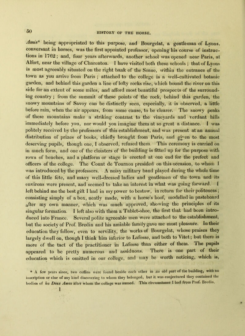HISTORY OF THE HORSE. Amis* being appropriated to this purpose, and Bourgelat, a gentleman of Lyons, conversant in horses, was the first appointed professor, opening his course of instruc- tions in 1762; and, four years afterwards, another school was opened near Paris, at Alfort, near the village of Charenton. I have visited both these schools ; that of Lyons is most agreeably situated on the right bank of the Soane, within the entrance of the town as you arrive from Paris ; attached to the college is a well-cultivated botanic garden, and behind this garden a line of lofty rocks rise, which bound the river on this side for an extent of some miles, and afford most beautiful prospects of the surround- ing country ; from the summit of these points of the rock, behind this garden, the snowy mountains of Savoy can be distinctly seen, especially, it is observed, a little before rain, when the air appears, from some cause, to be clearer. The snowy peaks of these mountains make a striking contrast to the vineyards and verdant hills immediately before you, nor would you imagine them at so great a distance. I was politely received by the professors of this establishment, and was present at an annual distribution of prizes of books, chiefly brought from Paris, and giyen to the most deserving pupils, though one, I observed, refused them. This ceremony is carried on in much form, and one of the cloisters of the building is fitted up for the purpose with rows of benches, and a platform or stage is erected at one end for the prefect and officers of the college. The Count de Tournon presided on this occasion, to whom 1 was introduced by the professors. A noisy military band played during the whole time of this little fete, and many well-dressed ladies and gentlemen of the town and its environs were present, and seemed to take an interest in what was going forward. 1 left behind me the best gift I had in my power to bestow, in return for their politeness ; consisting simply of a box, neatly made, with a horse’s hoof, modelled in pasteboard after my own manner, which was much approved, showing the principles of its singular formation. I left also with them a Tablet-shoe, the first that had been intro- duced into France. Several polite agreeable men were attached to the establishment, but the society of Prof. Bredin and his amiable family gave me most pleasure. In their education they follow, even to servility, the works of Bourgelat, whose praises they largely dwell on, though I think him inferior to Lafosse, and both to Yitet; but there is more of the tact of the practitioner in Lafosse than either of them. The pupils appeared to be pretty numerous and assiduous. There is one part of their education which is omitted in our college, and may be worth noticing, which is, * A few years since, two coffins were found beside each other in an old part of the building, with no inscription or clue of any kind discovering to whom they belonged, but it was conjectured they contained the bodies of les Deux Ames after whom the college was named. This circumstance I bad from Prof. Bredin. 1