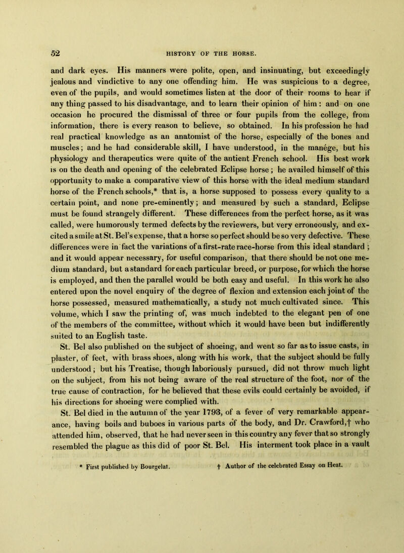 and dark eyes. His manners were polite, open, and insinuating, but exceedingly jealous and vindictive to any one offending him. He was suspicious to a degree, even of the pupils, and would sometimes listen at the door of their rooms to hear if any thing passed to his disadvantage, and to learn their opinion of him : and on one occasion he procured the dismissal of three or four pupils from the college, from information, there is every reason to believe, so obtained. In his profession he had real practical knowledge as an anatomist of the horse, especially of the bones and muscles; and he had considerable skill, I have understood, in the manege, but his physiology and therapeutics were quite of the antient French school. His best work is on the death and opening of the celebrated Eclipse horse; he availed himself of this opportunity to make a comparative view of this horse with the ideal medium standard horse of the French schools,* that is, a horse supposed to possess every quality to a certain point, and none pre-eminently; and measured by such a standard, Eclipse must be found strangely different. These differences from the perfect horse, as it was called, were humorously termed defects by the reviewers, but very erroneously, and ex- cited a smile at St. Bel’s expense, that a horse so perfect should be so very defective. These differences were in fact the variations of a first-rate race-horse from this ideal standard ; and it would appear necessary, for useful comparison, that there should be not one me- dium standard, but astandard foreach particular breed, or purpose, for which the horse is employed, and then the parallel would be both easy and useful. In this work he also entered upon the novel enquiry of the degree of flexion and extension each joint of the horse possessed, measured mathematically, a study not much cultivated since. This volume, which I saw the printing of, was much indebted to the elegant pen of one of the members of the committee, without which it would have been but indifferently suited to an English taste. St. Bel also published on the subject of shoeing, and went so far as to issue casts, in plaster, of feet, with brass shoes, along with his work, that the subject should be fully understood; but his Treatise, though laboriously pursued, did not throw much light on the subject, from his not being aware of the real structure of the foot, nor of the true cause of contraction, for he believed that these evils could certainly be avoided, if his directions for shoeing were complied with. St. Bel died in the autumn of the year 1793, of a fever of very remarkable appear- ance, having boils and buboes in various parts of the body, and Dr. Crawford,I who attended him, observed, that he had never seen in this country any fever that so strongly resembled the plague as this did of poor St. Bel. His interment took place in a vault First published by Bourgelat. f Author of the celebrated Essay on Heat.
