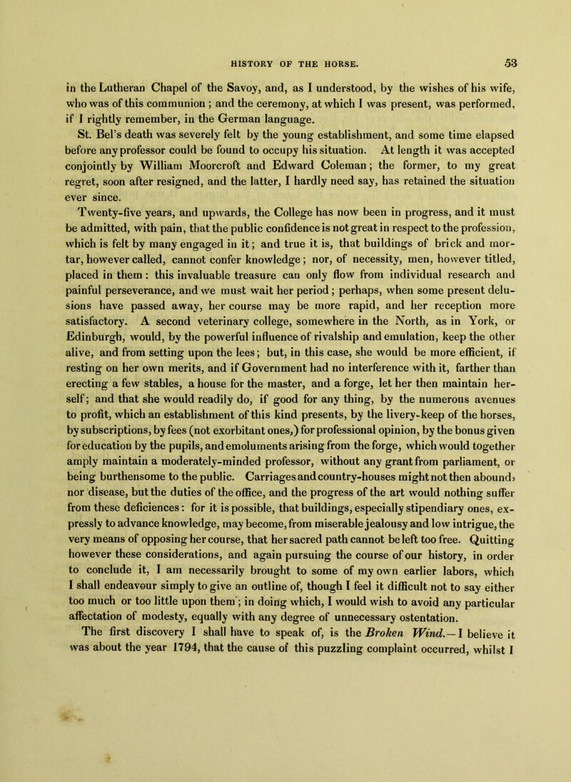 in the Lutheran Chapel of the Savoy, and, as I understood, by the wishes of his wife, who was of this communion ; and the ceremony, at which I was present, was performed, if I rightly remember, in the German language. St. Bel’s death was severely felt by the young establishment, and some time elapsed before any professor could be found to occupy his situation. At length it was accepted conjointly by William Moorcroft and Edward Coleman ; the former, to my great regret, soon after resigned, and the latter, I hardly need say, has retained the situation ever since. Twenty-five years, and upwards, the College has now been in progress, and it must be admitted, with pain, that the public confidence is not great in respect to the profession, which is felt by many engaged in it; and true it is, that buildings of brick and mor- tar, however called, cannot confer knowledge; nor, of necessity, men, however titled, placed in them : this invaluable treasure can only flow from individual research and painful perseverance, and we must wait her period; perhaps, when some present delu- sions have passed away, her course may be more rapid, and her reception more satisfactory. A second veterinary college, somewhere in the North, as in York, or Edinburgh, would, by the powerful influence of rivalship and emulation, keep the other alive, and from setting upon the lees; but, in this case, she would be more efficient, if resting on her own merits, and if Government had no interference with it, farther than erecting a few stables, a house for the master, and a forge, let her then maintain her- self ; and that she would readily do, if good for any thing, by the numerous avenues to profit, which an establishment of this kind presents, by the livery-keep of the horses, by subscriptions, by fees (not exorbitant ones,) for professional opinion, by the bonus given for education by the pupils, and emoluments arising from the forge, which would together amply maintain a moderately-minded professor, without any grant from parliament, or being burthensome to the public. Carriages and country-houses might not then abounds nor disease, but the duties of the office, and the progress of the art would nothing suffer from these deficiences: for it is possible, that buildings, especially stipendiary ones, ex- pressly to advance knowledge, may become, from miserable jealousy and low intrigue, the very means of opposing her course, that her sacred path cannot be left too free. Quitting however these considerations, and again pursuing the course of our history, in order to conclude it, I am necessarily brought to some of my own earlier labors, which I shall endeavour simply to give an outline of, though l feel it difficult not to say either too much or too little upon them ; in doing which, I would wish to avoid any particular affectation of modesty, equally with any degree of unnecessary ostentation. The first discovery I shall have to speak of, is the Broken Wind,.—I believe it was about the year 1794, that the cause of this puzzling complaint occurred, whilst 1