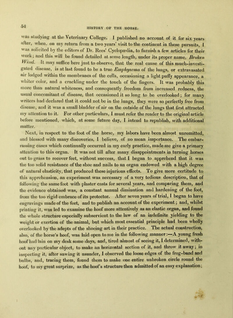 HISTORY OF THE HORSE. was studying at the Veterinary College. I published no account of it for six years after, when, on my return from a two years’ visit to the continent in these pursuits, I was solicited by the editors of Dr. Rees’ Cyclopaedia, to furnish a few articles for their work; and this will be found detailed at some length, under its proper name, Broken Waul. It may suffice here just to observe, that the real cause of this much-investi- gated disease, is at last found to be a true Emphysema of the lungs, or extravasated air lodged within the membranes of the cells, occasioning a light puffy appearance, a whiter color, and a crackling under the touch of the fingers. It was probably this more than natural whiteness, and consequently freedom from increased redness, the usual concomitant of disease, that occasioned it so long to be overlooked; for many writers had declared that it could not be in the lungs, they were so perfectly free from disease, and it was a small bladder of air on the outside of the lungs that first attracted my attention to it. For other particulars, I must refer the reader to the original article before mentioned, which, at some future day, I intend to republish, with additional matter. Next, in respect to the foot of the horse, my labors have been almost unremitted, and blessed with many discoveries, I believe, of no mean importance. The embar- rassing cases which continually occurred in my early practice, made me give a primary attention to this organ. It was not till after many disappointments in turning horses out to grass to recover feet, without success, that I began to apprehend that it was the too solid resistance of the shoe and nails to an organ endowed with a high degree of natural elasticity, that produced these injurious effects. To give more certitude to this apprehension, an experiment was necessary of a very tedious description, that of following the same foot with plaster casts for several years, and comparing them, and the evidence obtained was, a constant annual diminution and hardening of the foot, from the too rigid embrace of its protector. After seven years of trial, I began to have engravings made of the feet, and to publish an account of the experiment; and, whilst printing it, was led to examine the hoof more attentively as an elastic organ, and found the whole structure especially subservient to the law of an indefinite yielding to the weight or exertion of the animal, but which most essential principle had been wholly overlooked by the adepts of the shoeing art in their practice. The actual construction, also, of the horse’s hoof, was laid open tome in the following manner:—A young fresh hoof had lain on my desk some days, and, tired almost of seeing it, I determined, with- out any particular object, to make an horizontal section of it, and throw it away; in inspecting it, after sawing it asunder, I observed the loose edges of the frog-band and bulbs, and, tracing them, found them to make one entire unbroken circle round the hoof, to my great surprize, as the hoof’s structure then admitted of an easy explanation;