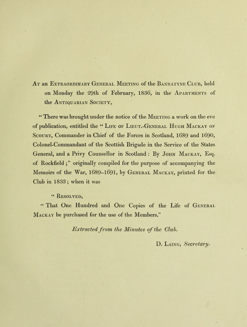 At an Extraordinary General Meeting of the Bannatyne Club, held on Monday the 29th of February, 1836, in the Apartments of the Antiquarian Society, “ There was brought under the notice of the Meeting a work on the eve of publication, entitled the “ Life of Lieut.-General Hugh Mackay of Scoury, Commander in Chief of the Forces in Scotland, 1689 and 1690, Colonel-Commandant of the Scottish Brigade in the Service of the States General, and a Privy Counsellor in Scotland : By John Mackay, Esq. of Rockfield j” originally compiled for the purpose of accompanying the Memoirs of the War, 1689-1691, by General Mackay, printed for the Club in 1833 ; when it was “ Resolved, “ That One Hundred and One Copies of the Life of General Mackay be purchased for the use of the Members.” Extracted from the Minutes of the Club. D. Laing, Secretary.