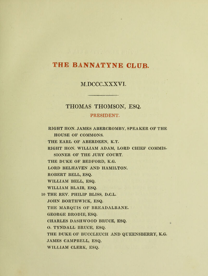 THE BANNATYNE CLUB M.DCCC.XXXVX. THOMAS THOMSON, ESQ. PRESIDENT. RIGHT HON. JAMES ABERCROMBY, SPEAKER OF THE HOUSE OF COMMONS. THE EARL OF ABERDEEN, K.T. RIGHT HON. WILLIAM ADAM, LORD CHIEF COMMIS- SIONER OF THE JURY COURT. THE DUKE OF BEDFORD, K.G. LORD BELHAVEN AND HAMILTON. ROBERT BELL, ESQ. WILLIAM BELL, ESQ. WILLIAM BLAIR, ESQ. 10 THE REV. PHILIP BLISS, D.C.L. JOHN BORTHWICK, ESQ. THE MARQUIS OF BREADALBANE. GEORGE BRODIE, ESQ. CHARLES DASHWOOD BRUCE, ESQ. O. TYNDALL BRUCE, ESQ. THE DUKE OF BUCCLEUCH AND QUEENSBERRY, K.G. JAMES CAMPBELL, ESQ. WILLIAM CLERK, ESQ.