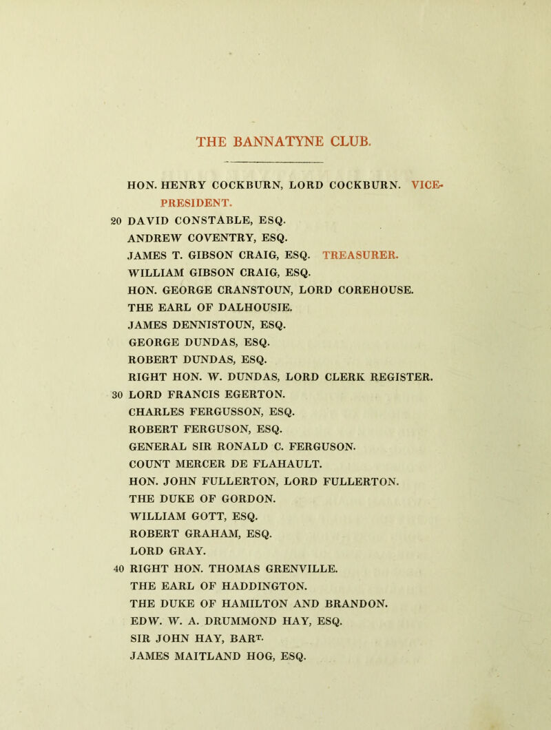 HON. HENRY COCKBURN, LORD COCKBURN. VICE- PRESIDENT. 20 DAVID CONSTABLE, ESQ. ANDREW COVENTRY, ESQ. JAMES T. GIBSON CRAIG, ESQ. TREASURER. WILLIAM GIBSON CRAIG, ESQ. HON. GEORGE CRANSTOUN, LORD COREHOUSE. THE EARL OF DALHOUSIE. JAMES DENNISTOUN, ESQ. GEORGE DUNDAS, ESQ. ROBERT DUNDAS, ESQ. RIGHT HON. W. DUNDAS, LORD CLERK REGISTER. 30 LORD FRANCIS EGERTON. CHARLES FERGUSSON, ESQ. ROBERT FERGUSON, ESQ. GENERAL SIR RONALD C. FERGUSON. COUNT MERCER DE FLAHAULT. HON. JOHN FULLERTON, LORD FULLERTON. THE DUKE OF GORDON. WILLIAM GOTT, ESQ. ROBERT GRAHAM, ESQ. LORD GRAY. 40 RIGHT HON. THOMAS GRENVILLE. THE EARL OF HADDINGTON. THE DUKE OF HAMILTON AND BRANDON. EDW. W. A. DRUMMOND HAY, ESQ. SIR JOHN HAY, BART. JAMES MAITLAND HOG, ESQ.