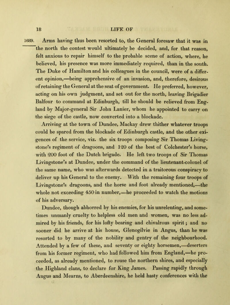 1689. Arms having thus been resorted to, the General foresaw that it was in the north the contest would ultimately be decided, and, for that reason, felt anxious to repair himself to the probable scene of action, where, he believed, his presence was more immediately required, than in the south. The Duke of Hamilton and his colleagues in the council, were of a differ- ent opinion,—being apprehensive of an invasion, and, therefore, desirous of retaining the General at the seat of government. He preferred, however, acting on his own judgment, and set out for the north, leaving Brigadier Balfour to command at Edinburgh, till he should be relieved from Eng- land by Major-general Sir John Lanier, whom he appointed to carry on the siege of the castle, now converted into a blockade. Arriving at the town of Dundee, Mackay drew thither whatever troops could be spared from the blockade of Edinburgh castle, and the other exi- gences of the service, viz. the six troops composing Sir Thomas Living- stone’s regiment of dragoons, and 120 of the best of Colchester’s horse, with 200 foot of the Dutch brigade. He left two troops of Sir Thomas Livingstone’s at Dundee, under the command of the lieutenant-colonel of the same name, who was afterwards detected in a traitorous conspiracy to deliver up his General to the enemy. With the remaining four troops of Livingstone’s dragoons, and the horse and foot already mentioned,—the whole not exceeding 450 in number,—he proceeded to watch the motions of his adversary. Dundee, though abhorred by his enemies, for his unrelenting, and some- times unmanly cruelty to helpless old men and women, was no less ad- mired by his friends, for his lofty bearing and chivalrous spirit; and no sooner did he arrive at his house, Glenogilvie in Angus, than he was resorted to by many of the nobility and gentry of the neighbourhood. Attended by a few of these, and seventy or eighty horsemen,—deserters from his former regiment, who had followed him from England,—he pro- ceeded, as already mentioned, to rouse the northern shires, and especially the Highland clans, to declare for King James. Passing rapidly through Angus and Mearns, to Aberdeenshire, he held hasty conferences with the