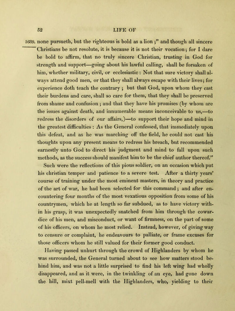 1689. none pursueth, but the righteous is bold as a lion ;” and though all sincere Christians be not resolute, it is because it is not their vocation; for I dare be bold to affirm, that no truly sincere Christian, trusting in God for strength and support—going about his lawful calling, shall be forsaken of him, whether military, civil, or ecclesiastic : Not that sure victory shall al- ways attend good men, or that they shall always escape with their lives; for experience doth teach the contrary ; but that God, upon whom they cast their burdens and care, shall so care for them, that they shall be preserved from shame and confusion ; and that they have his promises (by whom are the issues against death, and innumerable means inconceivable to us,—to redress the disorders of our affairs,)—to support their hope and mind in the greatest difficulties : As the General confessed, that immediately upon this defeat, and as he was marching off the field, he could not cast his thoughts upon any present means to redress his breach, but recommended earnestly unto God to direct his judgment and mind to fall upon such methods, as the success should manifest him to be the chief author thereof.” Such were the reflections of this pious soldier, on an occasion which put his Christian temper and patience to a severe test. After a thirty years* course of training under the most eminent masters, in theory and practice of the art of war, he had been selected for this command ; and after en- countering four months of the most vexatious opposition from some of his countrymen, which he at length so far subdued, as to have victory with- in his grasp, it was unexpectedly snatched from him through the cowar- dice of his men, and misconduct, or want of firmness, on the part of some of his officers, on whom he most relied. Instead, however, of giving way to censure or complaint, he endeavours to palliate, or frame excuses for those officers whom he still valued for their former good conduct. Having passed unhurt through the crowd of Highlanders by whom he was surrounded, the General turned about to see how matters stood be- hind him, and was not a little surprised to find his left wing had wholly disappeared, and as it were, in the twinkling of an eye, had gone down the hill, mixt pell-mell with the Highlanders, who, yielding to their