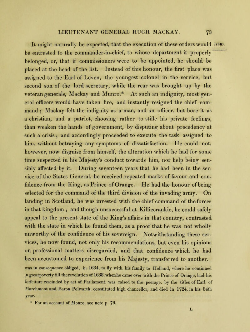 It might naturally be expected, that the execution of these orders would 1690. be entrusted to the commander-in-chief, to whose department it properly belonged, or, that if commissioners were to be appointed, he should be placed at the head of the list. Instead of this honour, the first place was assigned to the Earl of Leven, the youngest colonel in the service, but second son of the lord secretary, while the rear was brought up by the veteran generals, Mackay and Munro.* At such an indignity, most gen- eral officers would have taken fire, and instantly resigned the chief com- mand ; Mackay felt the indignity as a man, and an officer, but bore it as a Christian, and a patriot, choosing rather to stifle his private feelings, than weaken the hands of government, by disputing about precedency at such a crisis ; and accordingly proceeded to execute the task assigned to him, without betraying any symptoms of dissatisfaction. He could not, however, now disguise from himself, the alteration which he had for some time suspected in his Majesty’s conduct towards him, nor help being sen- sibly affected by it. During seventeen years that he had been in the ser- vice of the States General, he received repeated marks of favour and con- fidence from the King, as Prince of Orange. He had the honour of being selected for the command of the third division of the invading army. On landing in Scotland, he was invested with the chief command of the forces in that kingdom ; and though unsuccessful at Killiecrankie, he could safely appeal to the present state of the King’s affairs in that country, contrasted with the state in which he found them, as a proof that he was not wholly unworthy of the confidence of his sovereign. Notwithstanding these ser- vices, he now found, not only his recommendations, but even his opinions on professional matters disregarded, and that confidence which he had been accustomed to experience from his Majesty, transferred to another, was in consequence obliged, in 1684, to fly with his family to Holland, where he continued •n greatpoverty till the revolution of 1688, whenhe came over with the Prince of Orange, had his forfeiture rescinded by act of Parliament, was raised to the peerage, by the titles of Earl of Marchmont and Baron Polwarth, constituted high chancellor, and died in 1724, in his 84th year. * For an account of Monro, see note p. 76. L