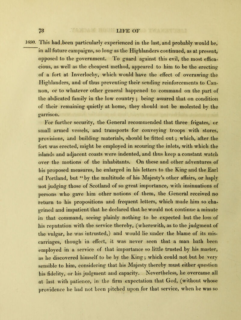 1690. This had.been particularly experienced in the last, and probably would be, in all future campaigns, so long as the Highlanders continued, as at present, opposed to the government. To guard against this evil, the most effica- cious, as well as the cheapest method, appeared to him to be the erecting of a fort at Inverlochy, which would have the effect of overawing the Highlanders, and of thus preventing their sending reinforcements to Can- non, or to whatever other general happened to command on the part of the abdicated family in the low country ; being assured that on condition of their remaining quietly at home, they should not be molested by the garrison. For further security, the General recommended that three frigates, or small armed vessels, and transports for conveying troops with stores, provisions, and building- materials, should be fitted out; which, after the fort was erected, might be employed in scouring the inlets, with which the islands and adjacent coasts were indented, and thus keep a constant watch over the motions of the inhabitants. On these and other adventures of his proposed measures, he enlarged in his letters to the King and the Earl of Portland, but “by the multitude of his Majesty’s other affairs, or haply not judging those of Scotland of so great importance, with insinuations of persons who gave him other notions of them, the General received no return to his propositions and frequent letters, which made him so cha- grined and impatient that he declared that he would not continue a minute in that command, seeing plainly nothing to be expected but the loss of his reputation with the service thereby, (wherewith, as to the judgment of the vulgar, he was intrusted,) and would lie under the blame of its mis- carriages, though in effect, it was never seen that a man hath been employed in a service of that importance so little trusted by his master, as he discovered himself to be by the King$ which could not but be very sensible to him, considering that his Majesty thereby must either question his fidelity, or his judgment and capacity. Nevertheless, he overcame all at last with patience, in the firm expectation that God, (without whose providence he had not been pitched upon for that service, when he was so