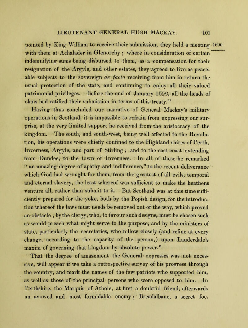 pointed by King William to receive their submission, they held a meeting 1690. with them at Achalader in Glenorchy ; where in consideration of certain indemnifying sums being disbursed to them, as a compensation for their resignation of the Argyle, and other estates, they agreed to live as peace- able subjects to the sovereign de facto receiving from him in return the usual protection of the state, and continuing to enjoy all their valued patrimonial privileges. Before the end of January 1692, all the heads of clans had ratified their submission in terms of this treaty.” Having thus concluded our narrative of General Mackay’s military operations in Scotland, it is impossible to refrain from expressing our sur- prise, at the very limited support he received from the aristocracy of the kingdom. The south, and south-west, being well affected to the Revolu- tion, his operations were chiefly confined to the Highland shires of Perth, Inverness, Argyle, and part of Stirling ; and to the east coast extending from Dundee, to the town of Inverness. In all of these he remarked “ an amazing degree of apathy and indifference,” to the recent deliverance which God had wrought for them, from the greatest of all evils, temporal and eternal slavery, the least whereof was sufficient to make the heathens venture all, rather than submit to it. But Scotland was at this time suffi- ciently prepared for the yoke, both by the Popish design, for the introduce tion whereof the laws must needs be removed out of the way, which proved an obstacle ; by the clergy, who, to favour such designs, must be chosen such as would preach what might serve to the purpose, and by the ministers of state, particularly the secretaries, who follow closely (and refine at every change, according to the capacity of the person,) upon Lauderdale’s maxim of governing that kingdom by absolute power.” That the degree of amazement the General expresses was not exces- sive, will appear if we take a retrospective survey of his progress through the country, and mark the names of the few patriots who supported him, as well as those of the principal persons who were opposed to him. In Perthshire, the Marquis of Athole, at first a doubtful friend, afterwards an avowed and most formidable enemy •, Breadalbane, a secret foe,