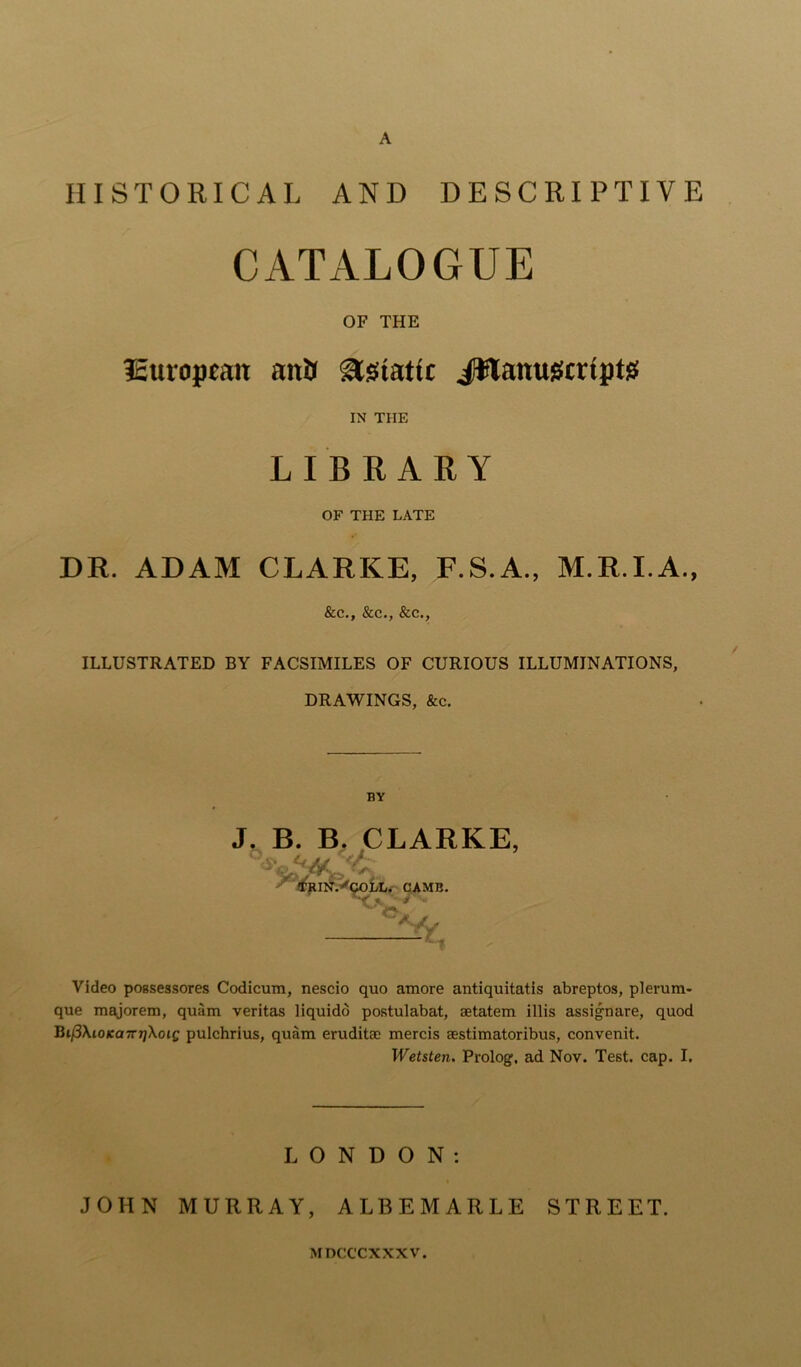 HISTORICAL AND DESCRIPTIVE CATALOGUE OF THE European anil Asiatic Jflanugcrtptsf IN THE LIBRARY OF THE LATE DR. ADAM CLARKE, F.S.A., M.R.I.A., See., See., Sec., ILLUSTRATED BY FACSIMILES OF CURIOUS ILLUMINATIONS, DRAWINGS, &c. BY J. B. B. CLARKE, a- f TRIN.^COLL. CAMB. - Video pogsessores Codicum, nescio quo amore antiquitatis abreptos, plerum- que majorem, quiim veritas liquido postulabat, aetatem illis assignare, quod Bi/3\io/ea7njXotf pulchrius, quam eruditac mercis aestimatoribus, convenit. Wetsten. Prolog, ad Nov. Test. cap. I. LONDON: JOHN MURRAY, ALBEMARLE STREET. MDCCCXXXV.