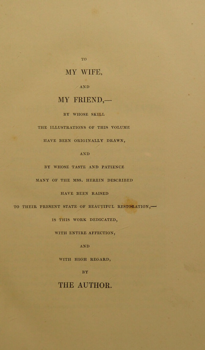TO MY WIFE, AND MY FRIEND,— BY WHOSE SKILL TIIE ILLUSTRATIONS OF THIS VOLUME HAVE BEEN ORIGINALLY DRAWN, AND BY WHOSE TASTE AND PATIENCE MANY OF THE MSS. HEREIN DESCRIBED HAVE BEEN RAISED TO THEIR PRESENT STATE OF BEAUTIFUL RESTORATION, IS THIS AVORK DEDICATED, WITH ENTIRE AFFECTION, AND AVITII HIGH REGARD, BY THE AUTHOR