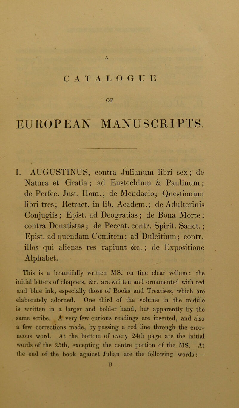 CATALOGUE OF EUROPEAN MANUSCRIPTS. I. AUGUSTINUS, contra Julianum libri sex; de Natura et Gratia; ad Eustochium & Paulinum; de Perfec. Just. Horn.; de Mendacio; Questionum libri tres; Retract, in lib. Academ.; de Adulterinis Conjugiis; Epist. ad Deogratias ; de Bona Morte ; contra Donatistas ; de Peccat. contr. Spirit. Sanct.; Epist. ad quendam Comitem; ad Dulcitium; contr. illos qui alienas res rapiunt &c. ; de Expositione Alphabet. This is a beautifully written MS. on fine clear vellum : the initial letters of chapters, &c. are written and ornamented with red and blue ink, especially those of Books and Treatises, which are elaborately adorned. One third of the volume in the middle is written in a larger and bolder hand, but apparently by the same scribe. A very few curious readings are inserted, and also a few corrections made, by passing a red line through the erro- neous word. At the bottom of every 24th page are the initial words of the 2.5th, excepting the centre portion of the MS. At the end of the book against Julian are the following words:— 13