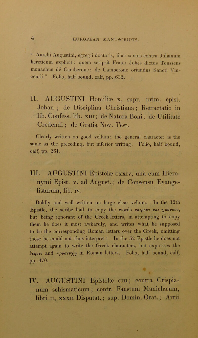 “ Aurelii Augustini, egregii doctoris, liber sextus contra Julianum hereticum explicit: quern scripsit Frater Johes dictus Toussens monaclius de Camberone: de Camberone oriundus Sancti Vin- centii.” Folio, half bound, calf, pp. 632. II. AUGUSTINI Homilise x, supr. prim, epist. Johan.; de Disciplina Christiana; Retractatio in lib. Confess, lib. xm; de Natnra Boni; de Utilitate Credendi; de Gratia Nov. Test. Clearly written on good vellum; the general character is the same as the preceding, but inferior writing. Folio, half bound, calf, pp. 261. III. AUGUSTINI Epistolae cxxiv, una cum Hiero- nymi Epist. v. ad August.; de Consensu Evange- listarum, lib. iv. Boldly and well written on large clear vellum. In the 12th Epistle, the scribe had to copy the words Kaipovs /cat vpovovs, but being ignorant of the Greek letters, in attempting to copy them he does it most awkardly, and writes what he supposed to be the corresponding Roman letters over the Greek, omitting those he could not thus interpret! In the 52 Epistle he does not attempt again to write the Greek characters, but expresses the Se/yats and wpoaevyr) in Roman letters. Folio, half bound, calf, pp. 470. % x> IV. AUGUSTINI Epistolae chi; contra Crispia- num schismaticum; contr. Faustum Manichaeum, libri ii, xxxn Disputat.; sup. Domin. Orat.; Ami