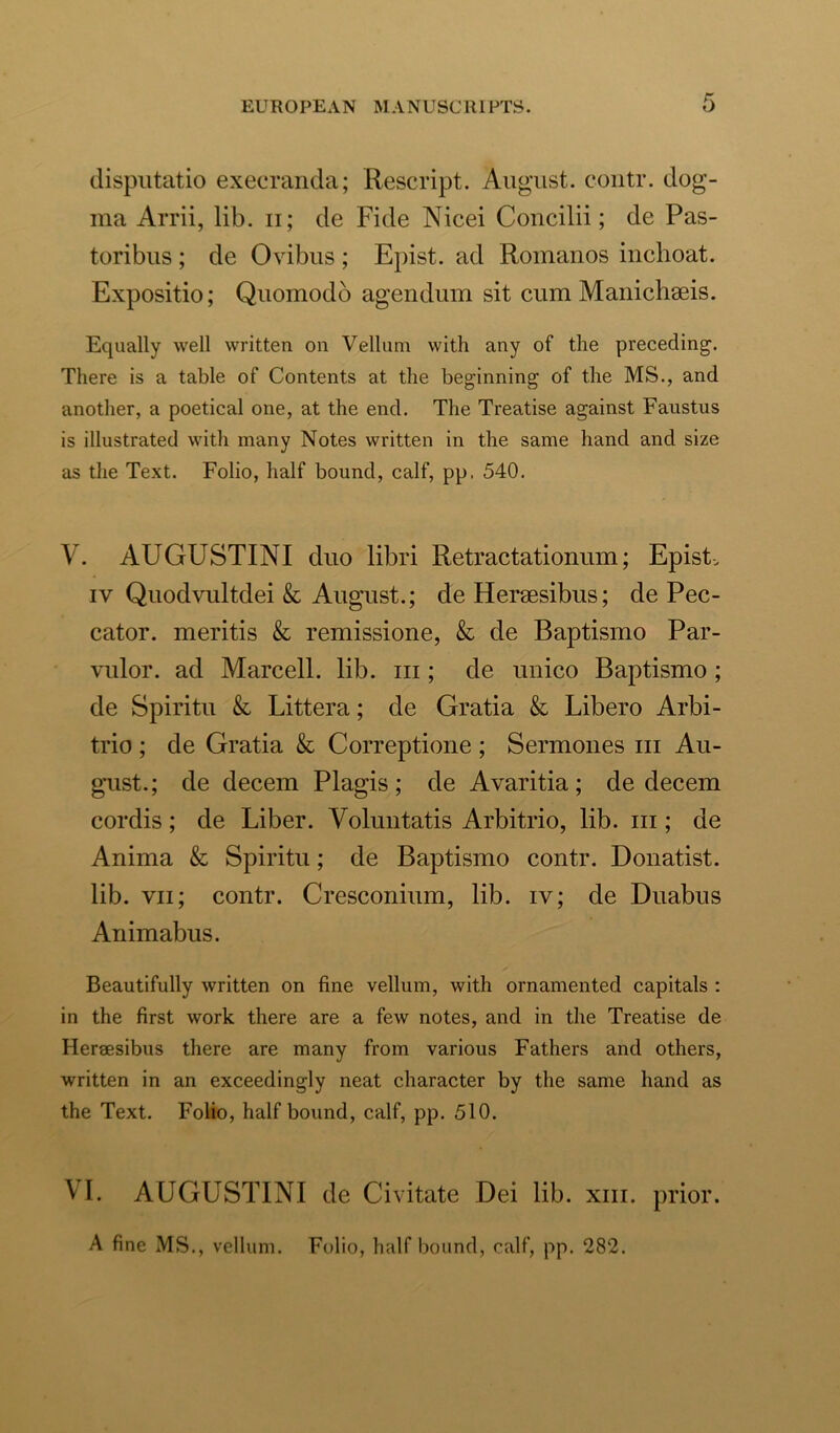 disputatio execranda; Rescript. August, contr. dog- ma Arrii, lib. n; de Fide Nicei Concilii; de Pas- toribus ; de Ovibus ; Epist. ad Romanos inchoat. Expositio; Quomodo agendum sit cum Manichaeis. Equally well written on Vellum with any of the preceding. There is a table of Contents at the beginning of the MS., and another, a poetical one, at the end. The Treatise against Faustus is illustrated with many Notes written in the same hand and size as the Text. Folio, half bound, calf, pp. 540. V. AUGUSTINI duo libri Retractationum; Epist. iv Quodvultdei & August.; de Hersesibus; de Pec- cator. meritis k remissione, k de Baptismo Par- vulor. ad Marcell. lib. hi ; de unico Baptismo ; de Spiritu k Littera; de Gratia k Libero Arbi- trio ; de Gratia k Correptione ; Sermones m Au- gust.; de decern Plagis ; de Avaritia ; de decern cordis; de Liber. Voluntatis Arbitrio, lib. m; de Anima k Spiritu; de Baptismo contr. Donatist. lib. vn; contr. Cresconium, lib. iv; de Duabus Animabus. Beautifully written on fine vellum, with ornamented capitals : in the first work there are a few notes, and in the Treatise de Hersesibus there are many from various Fathers and others, written in an exceedingly neat character by the same hand as the Text. Folio, half bound, calf, pp. 510. VI. AUGUSTINI de Civitate Dei lib. xin. prior. A fine MS., vellum. Folio, half bound, calf, pp. 282.