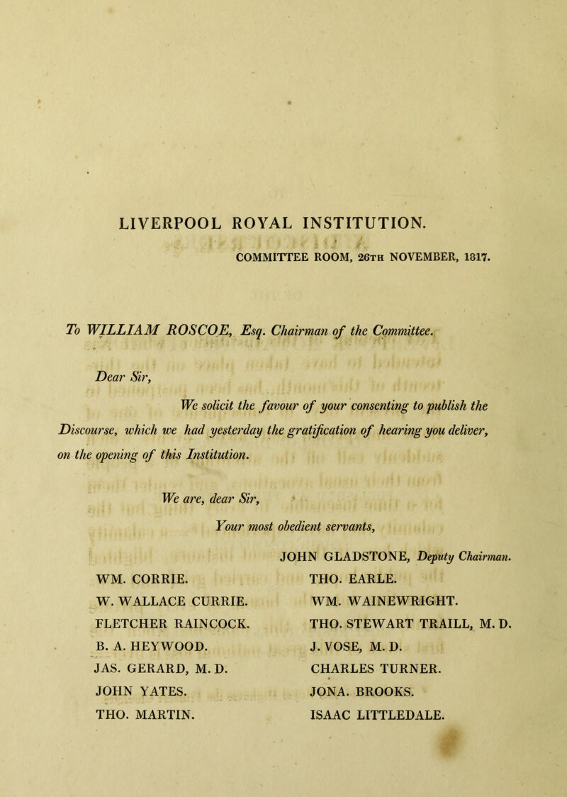 LIVERPOOL ROYAL INSTITUTION. COMMITTEE ROOM, 26th NOVEMBER, 1817. To WILLIAM ROSCOE, Esq. Chairman of the Committee. Dear Sir, We solicit the favour of your consenting to publish the Discourse, which we had yesterday the gratification of hearing you deliver, on the opening of this Institution. We are, dear Sir, Your most obedient servants. WM. CORRIE. W. WALLACE CURRIE. FLETCHER RAINCOCK. B. A. HEYWOOD. JAS. GERARD, M. D. JOHN YATES. THO. MARTIN. JOHN GLADSTONE, Deputy Chairman. THO. EARLE. WM. WAINEWRIGHT. THO. STEWART TRAILL, M. D. J. VOSE, M. D. CHARLES TURNER. JONA. BROOKS. ISAAC LITTLEDALE.