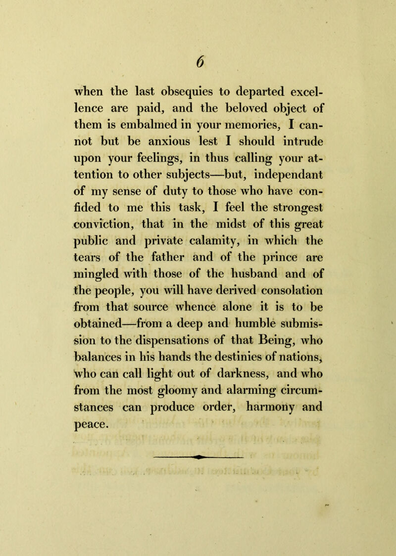 when the last obsequies to departed excel- lence are paid, and the beloved object of them is embalmed in your memories, I can- not but be anxious lest I should intrude upon your feelings, in thus calling your at- tention to other subjects—but, independant of my sense of duty to those who have con- fided to me this task, I feel the strongest conviction, that in the midst of this great public and private calamity, in which the tears of the father and of the prince are mingled with those of the husband and of the people, you will have derived consolation from that source whence alone it is to be obtained—from a deep and humble submis- sion to the dispensations of that Being, who balances in his hands the destinies of nations, who can call light out of darkness, and who from the most gloomy and alarming circum- stances can produce order, harmony and peace.