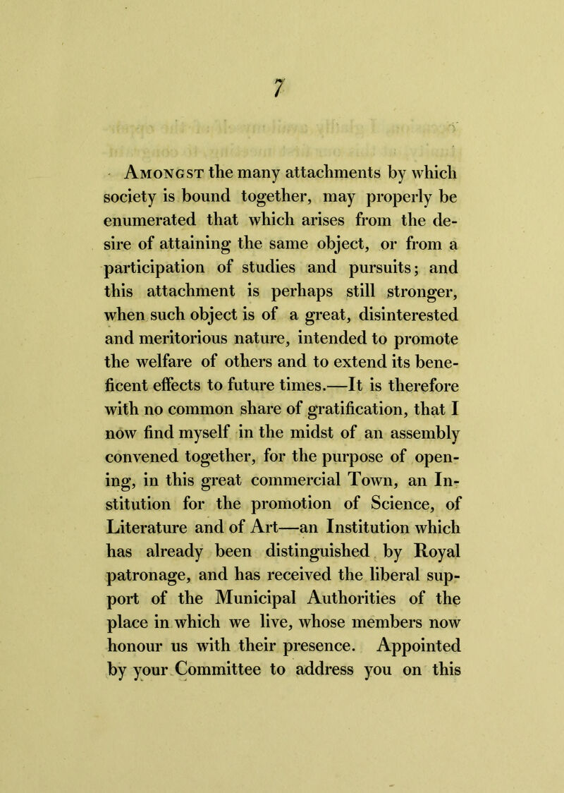 Amongst the many attachments by which society is bound together, may properly be enumerated that which arises from the de- sire of attaining the same object, or from a participation of studies and pursuits; and this attachment is perhaps still stronger, when such object is of a great, disinterested and meritorious nature, intended to promote the welfare of others and to extend its bene- ficent effects to future times.—It is therefore with no common share of gratification, that I now find myself in the midst of an assembly convened together, for the purpose of open- ing, in this great commercial Town, an In- stitution for the promotion of Science, of Literature and of Art—an Institution which has already been distinguished by Royal patronage, and has received the liberal sup- port of the Municipal Authorities of the place in which we live, whose members now honour us with their presence. Appointed by your Committee to address you on this