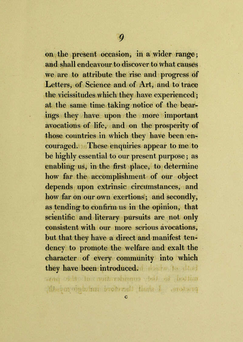 on the present occasion, in a wider range; and shall endeavour to discover to what causes we are to attribute the rise and progress of Letters, of Science and of Art, and to trace the vicissitudes which they have experienced ; at the same time taking notice of the bear- ings they have upon the more important avocations of life, and on the prosperity of those countries in which they have been en- couraged. These enquiries appear to me to be highly essential to our present purpose; as enabling us, in the first place, to determine how far the accomplishment of our object depends upon extrinsic circumstances, and how far on our own exertions ; and secondly, as tending to confirm us in the opinion, that scientific and literary pursuits are not only consistent with our more serious avocations, but that they have a direct and manifest ten- dency to promote the welfare and exalt the character of every community into which they have been introduced. c