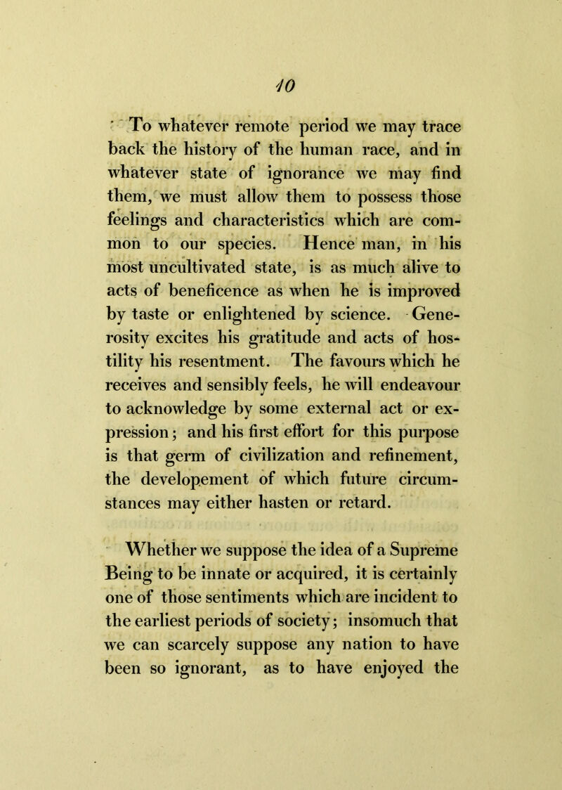 To whatever remote period we may trace back the history of the human race, and in whatever state of ignorance we may find them, we must allow them to possess those feelings and characteristics which are com- mon to our species. Hence man, in his most uncultivated state, is as much alive to acts of beneficence as when he is improved by taste or enlightened by science. Gene- rosity excites his gratitude and acts of hos- tility his resentment. The favours which he receives and sensibly feels, he will endeavour to acknowledge by some external act or ex- pression ; and his first effort for this purpose is that germ of civilization and refinement, the develop.ement of which future circum- stances may either hasten or retard. Whether we suppose the idea of a Supreme Being to be innate or acquired, it is certainly one of those sentiments which are incident to the earliest periods of society; insomuch that we can scarcely suppose any nation to have been so ignorant, as to have enjoyed the