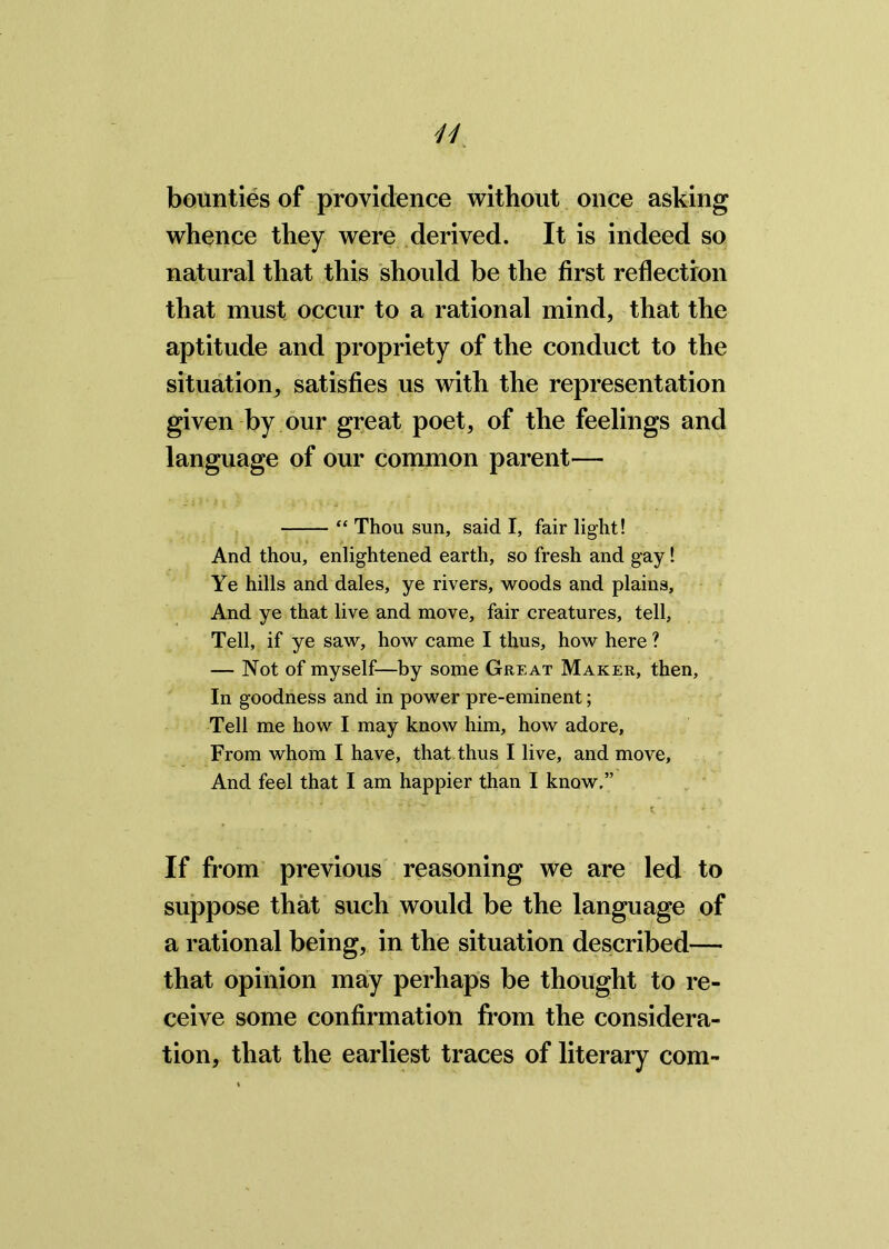 H bounties of providence without once asking whence they were derived. It is indeed so natural that this should be the first reflection that must occur to a rational mind, that the aptitude and propriety of the conduct to the situation, satisfies us with the representation given by our great poet, of the feelings and language of our common parent— “ Thou sun, said I, fair light! And thou, enlightened earth, so fresh and gay! Ye hills and dales, ye rivers, woods and plains. And ye that live and move, fair creatures, tell. Tell, if ye saw, how came I thus, how here ? — Not of myself—by some Great Maker, then. In goodness and in power pre-eminent; Tell me how I may know him, how adore, From whom I have, that thus I live, and move. And feel that I am happier than I know,” If from previous reasoning we are led to suppose that such would be the language of a rational being, in the situation described— that opinion may perhaps be thought to re- ceive some confirmation from the considera- tion, that the earliest traces of literary com-