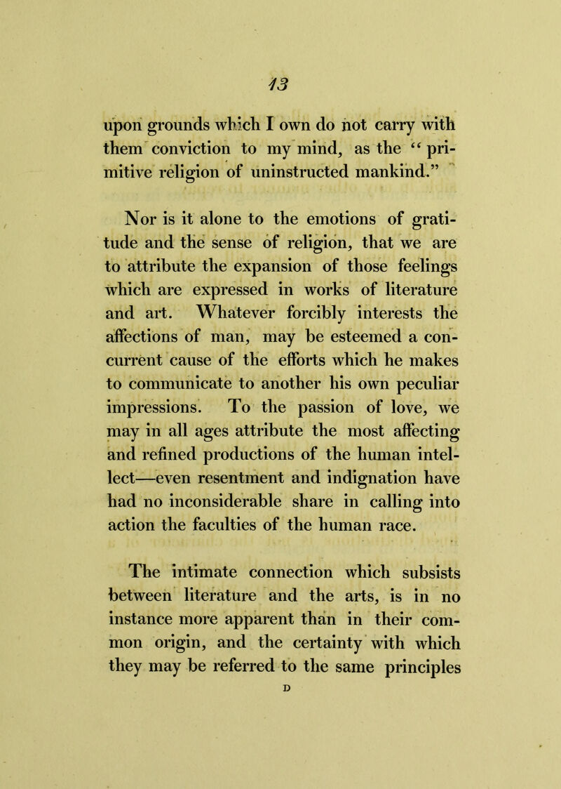 upon grounds which I own do not carry with them conviction to my mind, as the “ pri- mitive religion of uninstructed mankind.” Nor is it alone to the emotions of grati- tude and the sense of religion, that we are to attribute the expansion of those feelings which are expressed in works of literature and art. Whatever forcibly interests the affections of man, may be esteemed a con- current cause of the efforts which he makes to communicate to another his own peculiar impressions. To the passion of love, we may in all ages attribute the most affecting and refined productions of the human intel- lect—even resentment and indignation have had no inconsiderable share in calling into action the faculties of the human race. The intimate connection which subsists between literature and the arts, is in no instance more apparent than in their com- mon origin, and the certainty with which they may be referred to the same principles D
