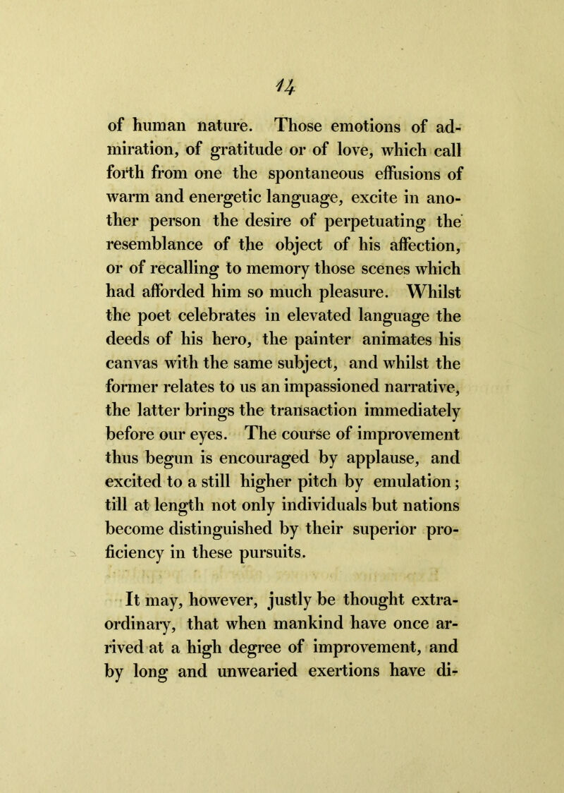 n of human nature. Those emotions of ad- miration, of gratitude or of love, which call forth from one the spontaneous effusions of warm and energetic language, excite in ano- ther person the desire of perpetuating the resemblance of the object of his affection, or of recalling to memory those scenes which had afforded him so much pleasure. Whilst the poet celebrates in elevated language the deeds of his hero, the painter animates his canvas with the same subject, and whilst the former relates to us an impassioned narrative, the latter brings the transaction immediately before our eyes. The course of improvement thus begun is encouraged by applause, and excited to a still higher pitch by emulation; till at length not only individuals but nations become distinguished by their superior pro- ficiency in these pursuits. It may, however, justly be thought extra- ordinary, that when mankind have once ar- rived at a high degree of improvement, and by long and unwearied exertions have db