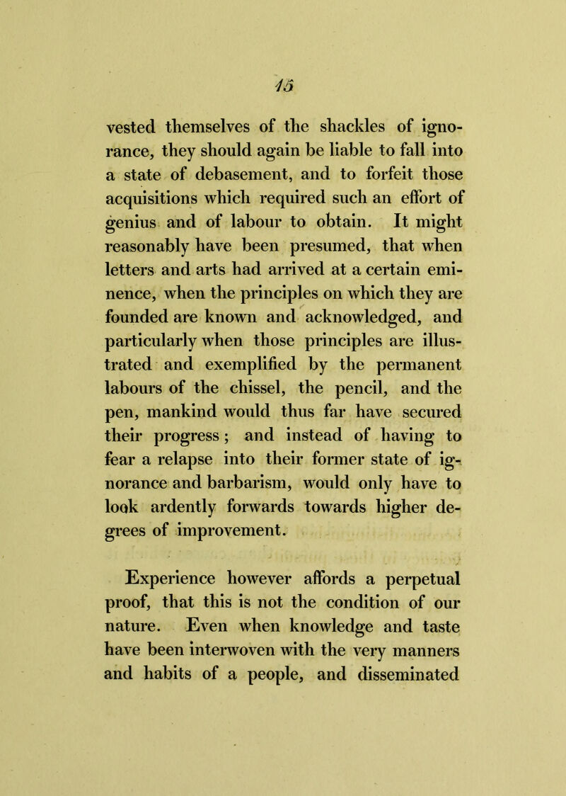 vested themselves of the shackles of igno- rance, they should again be liable to fall into a state of debasement, and to forfeit those acquisitions which required such an effort of genius and of labour to obtain. It might reasonably have been presumed, that when letters and arts had arrived at a certain emi- nence, when the principles on which they are founded are known and acknowledged, and particularly when those principles are illus- trated and exemplified by the permanent labours of the chissel, the pencil, and the pen, mankind would thus far have secured their progress; and instead of having to fear a relapse into their former state of ig- norance and barbarism, would only have to look ardently forwards towards higher de- grees of improvement. Experience however affords a perpetual proof, that this is not the condition of our nature. Even when knowledge and taste have been interwoven with the very manners and habits of a people, and disseminated