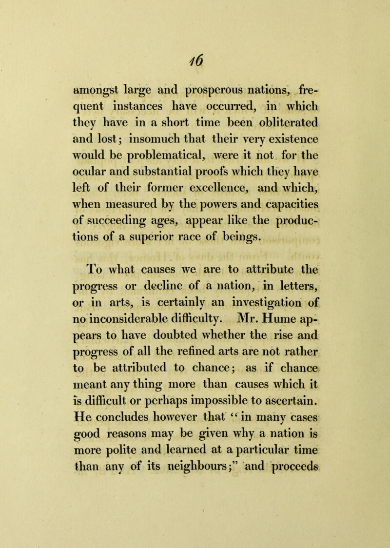 amongst large and prosperous nations, fre- quent instances have occurred, in which they have in a short time been obliterated and lost; insomuch that their very existence would be problematical, were it not for the ocular and substantial proofs which they have left of their former excellence, and which, when measured by the powers and capacities of succeeding ages, appear like the produc- tions of a superior race of beings. To what causes we are to attribute the progress or decline of a nation, in letters, or in arts, is certainly an investigation of no inconsiderable difficulty. Mr. Hume ap- pears to have doubted whether the rise and progress of all the refined arts are not rather to be attributed to chance; as if chance meant any thing more than causes which it is difficult or perhaps impossible to ascertain. He concludes however that “ in many cases good reasons may be given why a nation is more polite and learned at a particular time than any of its neighbours;” and proceeds