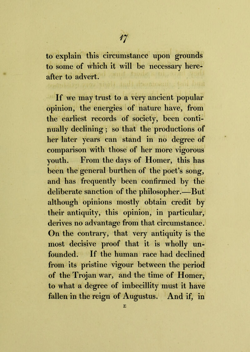 to explain this circumstance upon grounds to some of which it will be necessary here- after to advert. If we may trust to a very ancient popular opinion, the energies of nature have, from the earliest records of society, been conti- nually declining; so that the productions of her later years can stand in no degree of comparison with those of her more vigorous youth. From the days of Homer, this has been the general burthen of the poet’s song, and has frequently been confirmed by the deliberate sanction of the philosopher.—But although opinions mostly obtain credit by their antiquity, this opinion, in particular, derives no advantage from that circumstance. On the contrary, that very antiquity is the most decisive proof that it is wholly un- founded. If the human race had declined from its pristine vigour between the period of the Trojan war, and the time of Homer, to what a degree of imbecillity must it have fallen in the reign of Augustus. And if, in