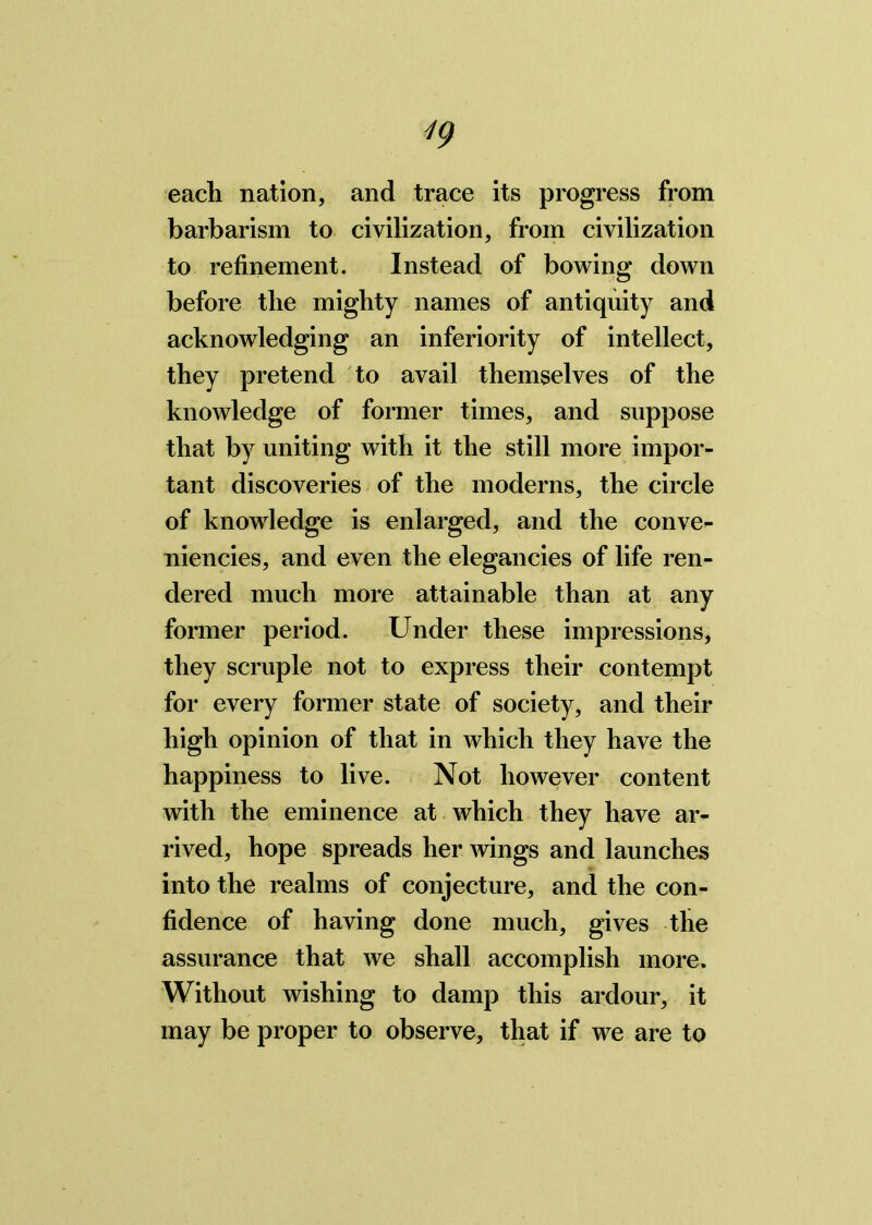 each nation, and trace its progress from barbarism to civilization, from civilization to refinement. Instead of bowing down before the mighty names of antiquity and acknowledging an inferiority of intellect, they pretend to avail themselves of the knowledge of former times, and suppose that by uniting with it the still more impor- tant discoveries of the moderns, the circle of knowledge is enlarged, and the conve- niences, and even the elegancies of life ren- dered much more attainable than at any former period. Under these impressions, they scruple not to express their contempt for every former state of society, and their high opinion of that in which they have the happiness to live. Not however content with the eminence at which they have ar- rived, hope spreads her wings and launches into the realms of conjecture, and the con- fidence of having done much, gives the assurance that we shall accomplish more. Without wishing to damp this ardour, it may be proper to observe, that if we are to