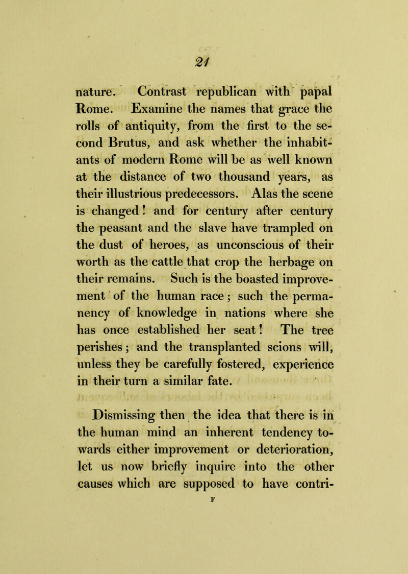 nature. Contrast republican with papal Rome. Examine the names that grace the rolls of antiquity, from the first to the se- cond Brutus, and ask whether the inhabit- ants of modern Rome will be as well known at the distance of two thousand years, as their illustrious predecessors. Alas the scene is changed! and for century after century the peasant and the slave have trampled on the dust of heroes, as unconscious of their worth as the cattle that crop the herbage on their remains. Such is the boasted improve- ment of the human race; such the perma- nency of knowledge in nations where she has once established her seat! The tree perishes; and the transplanted scions will, unless they be carefully fostered, experience in their turn a similar fate. Dismissing then the idea that there is in the human mind an inherent tendency to- wards either improvement or deterioration, let us now briefly inquire into the other causes which are supposed to have contri-