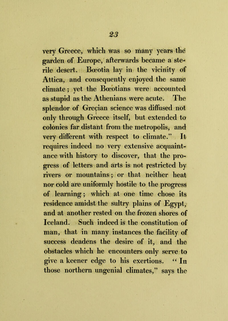 very Greece, which was so many years the garden of Europe, afterwards became a ste- rile desert. Boeotia lay in the vicinity of Attica, and consequently enjoyed the same climate; yet the Boeotians were accounted as stupid as the Athenians were acute. The splendor of Grecian science was diffused not only through Greece itself, but extended to colonies far distant from the metropolis, and very different with respect to climate.” It requires indeed no very extensive acquaint- ance with history to discover, that the pro- gress of letters and arts is not Restricted by rivers or mountains; or that neither heat nor cold are uniformly hostile to the progress of learning; which at one time chose its residence amidst the sultry plains of Egypt, and at another rested on the frozen shores of Iceland. Such indeed is the constitution of man, that in many instances the facility of success deadens the desire of it, and the obstacles which he encounters only serve to give a keener edge to his exertions. “ In those northern ungenial climates,” says the