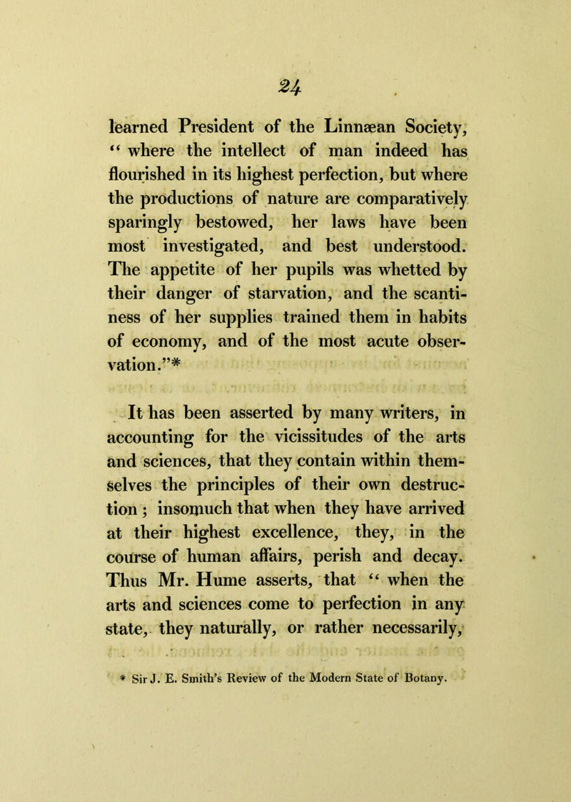 n learned President of the Linnsean Society, “ where the intellect of man indeed has flourished in its highest perfection, but where the productions of nature are comparatively sparingly bestowed, her laws have been most investigated, and best understood. The appetite of her pupils was whetted by their danger of starvation, and the scanti- ness of her supplies trained them in habits of economy, and of the most acute obser- vation.”* It has been asserted by many writers, in accounting for the vicissitudes of the arts and sciences, that they contain within them- selves the principles of their own destruc- tion ; insomuch that when they have arrived at their highest excellence, they, in the course of human affairs, perish and decay. Thus Mr. Hume asserts, that “ when the arts and sciences come to perfection in any state, they naturally, or rather necessarily. * Sir J. E. Smith’s Review of the Modern State of Botany.