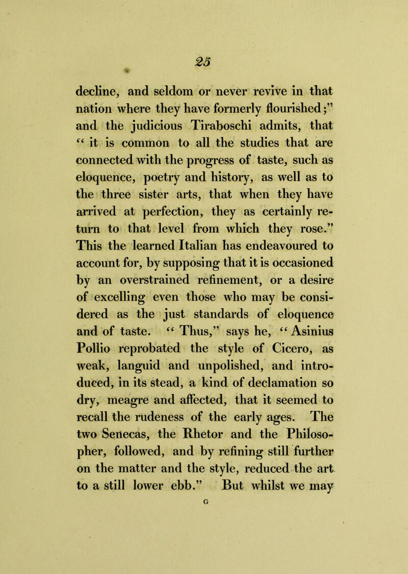 decline, and seldom or never revive in that nation where they have formerly flourished and the judicious Tiraboschi admits, that “ it is common to all the studies that are connected with the progress of taste, such as eloquence, poetry and history, as well as to the three sister arts, that when they have arrived at perfection, they as certainly re- turn to that level from which they rose.” This the learned Italian has endeavoured to account for, by supposing that it is occasioned by an overstrained refinement, or a desire of excelling even those who may be consi- dered as the just standards of eloquence and of taste. “ Thus,” says he, “ Asinius Pollio reprobated the style of Cicero, as weak, languid and unpolished, and intro- duced, in its stead, a kind of declamation so dry, meagre and affected, that it seemed to recall the rudeness of the early ages. The two Senecas, the Rhetor and the Philoso- pher, followed, and by refining still further on the matter and the style, reduced the art to a still lower ebb.” But whilst we may G