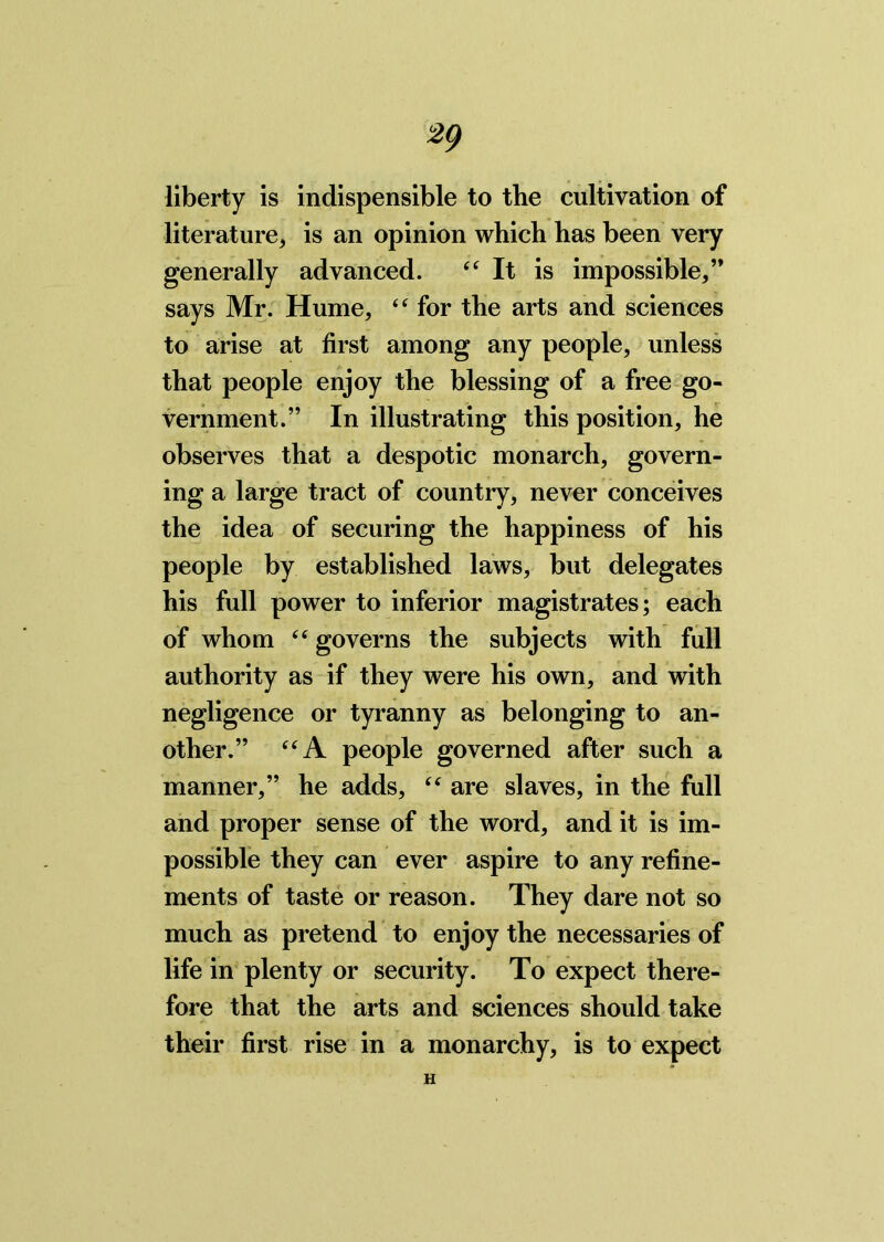 liberty is indispensible to the cultivation of literature, is an opinion which has been very generally advanced. “It is impossible,” says Mr. Hume, “ for the arts and sciences to arise at first among any people, unless that people enjoy the blessing of a free go- vernment.” In illustrating this position, he observes that a despotic monarch, govern- ing a large tract of country, never conceives the idea of securing the happiness of his people by established laws, but delegates his full power to inferior magistrates; each of whom “ governs the subjects with full authority as if they were his own, and with negligence or tyranny as belonging to an- other.” “A people governed after such a manner,” he adds, “ are slaves, in the full and proper sense of the word, and it is im- possible they can ever aspire to any refine- ments of taste or reason. They dare not so much as pretend to enjoy the necessaries of life in plenty or security. To expect there- fore that the arts and sciences should take their first rise in a monarchy, is to expect H