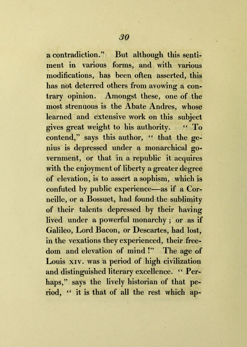 a contradiction.” But although this senti- ment in various forms, and with various modifications, has been often asserted, this has not deterred others from avowing a con- trary opinion. Amongst these, one of the most strenuous is the Abate Andres, whose learned and extensive work on this subject gives great weight to his authority. “ To contend,” says this author, “ that the ge- nius is depressed under a monarchical go- vernment, or that in a republic it acquires with the enjoyment of liberty a greater degree of elevation, is to assert a sophism, which is confuted by public experience—as if a Cor- neille, or a Bossuet, had found the sublimity of their talents depressed by their having lived under a powerful monarchy ; or as if Galileo, Lord Bacon, or Descartes, had lost, in the vexations they experienced, their free- dom and elevation of mind !” The age of Louis xiv. was a period of high civilization and distinguished literary excellence. “ Per- haps,” says the lively historian of that pe- riod, “ it is that of all the rest which ap-
