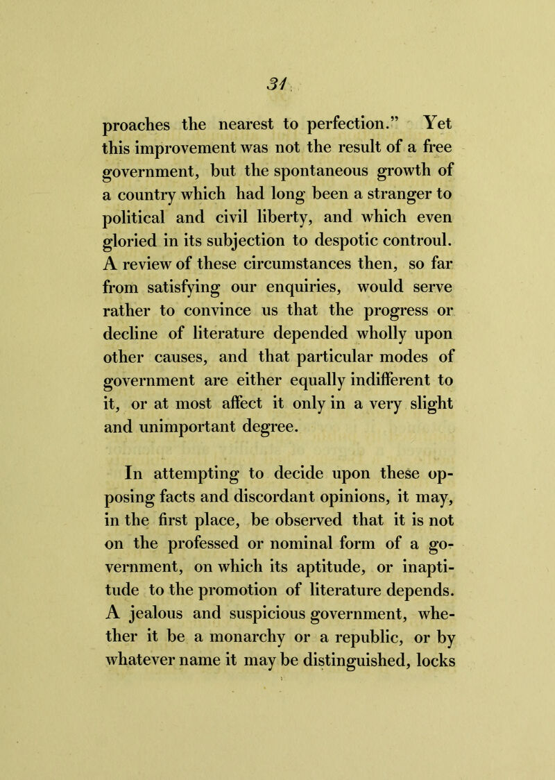 proaches the nearest to perfection.” Yet this improvement was not the result of a free government, but the spontaneous growth of a country which had long been a stranger to political and civil liberty, and which even gloried in its subjection to despotic controul. A review of these circumstances then, so far from satisfying our enquiries, would serve rather to convince us that the progress or decline of literature depended wholly upon other causes, and that particular modes of government are either equally indifferent to it, or at most affect it only in a very slight and unimportant degree. In attempting to decide upon these op- posing facts and discordant opinions, it may, in the first place, be observed that it is not on the professed or nominal form of a go- vernment, on which its aptitude, or inapti- tude to the promotion of literature depends. A jealous and suspicious government, whe- ther it be a monarchy or a republic, or by whatever name it may be distinguished, locks