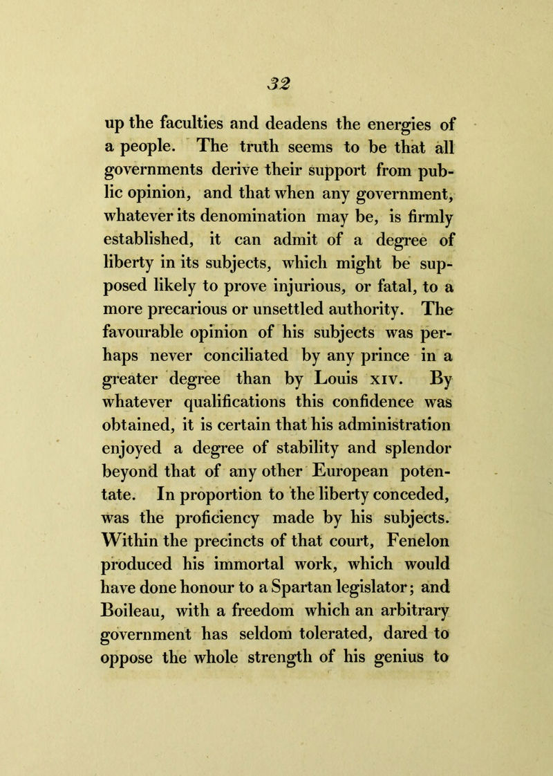 up the faculties and deadens the energies of a people. The truth seems to be that all governments derive their support from pub- lic opinion, and that when any government, whatever its denomination may be, is firmly established, it can admit of a degree of liberty in its subjects, which might be sup- posed likely to prove injurious, or fatal, to a more precarious or unsettled authority. The favourable opinion of his subjects was per- haps never conciliated by any prince in a greater degree than by Louis xiv. By whatever qualifications this confidence was obtained, it is certain that his administration enjoyed a degree of stability and splendor beyond that of any other European poten- tate. In proportion to the liberty conceded, was the proficiency made by his subjects. Within the precincts of that court, Fenelon produced his immortal work, which would have done honour to a Spartan legislator; and Boileau, with a freedom which an arbitrary government has seldom tolerated, dared to oppose the whole strength of his genius to