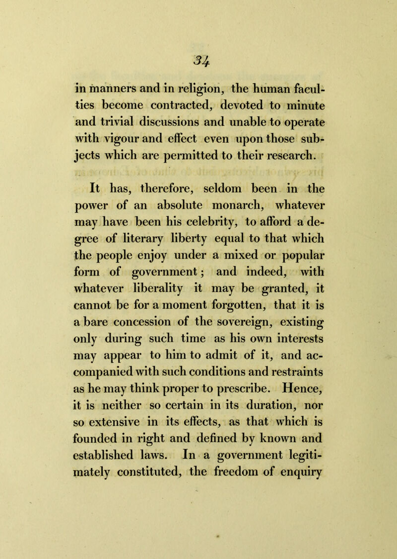 31 in manners and in religion, the human facul- ties become contracted, devoted to minute and trivial discussions and unable to operate with vigour and effect even upon those sub- jects which are permitted to their research. It has, therefore, seldom been in the power of an absolute monarch, whatever may have been his celebrity, to afford a de- gree of literary liberty equal to that which the people enjoy under a mixed or popular form of government; and indeed, with whatever liberality it may be granted, it cannot be for a moment forgotten, that it is a bare concession of the sovereign, existing only during such time as his own interests may appear to him to admit of it, and ac- companied with such conditions and restraints as he may think proper to prescribe. Hence, it is neither so certain in its duration, nor so extensive in its effects, as that which is founded in right and defined by known and established laws. In a government legiti- mately constituted, the freedom of enquiry