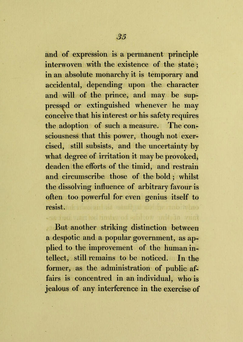 and of expression is a permanent principle interwoven with the existence of the state; in an absolute monarchy it is temporary and accidental, depending upon the character and will of the prince, and may be sup- pressed or extinguished whenever he may conceive that his interest or his safety requires the adoption of such a measure. The con- sciousness that this power, though not exer- cised, still subsists, and the uncertainty by what degree of irritation it may be provoked, deaden the efforts of the timid, and restrain and circumscribe those of the bold; whilst the dissolving influence of arbitrary favour is often too powerful for even genius itself to resist. But another striking distinction between a despotic and a popular government, as ap- plied to the improvement of the human in- tellect, still remains to be noticed. In the former, as the administration of public af- fairs is concentred in an individual, who is jealous of any interference in the exercise of