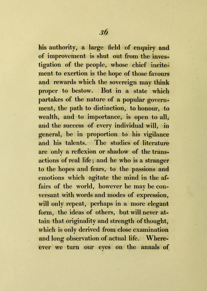 his authority, a large field of enquiry and of improvement is shut out from the inves- tigation of the people, whose chief incite- ment to exertion is the hope of those favours and rewards which the sovereign may think proper to bestow. But in a state which partakes of the nature of a popular govern- ment, the path to distinction, to honour, to wealth, and to importance, is open to all, and the success of every individual will, in general, be in proportion to his vigilance and his talents. The studies of literature are only a reflexion or shadow of the trans- actions of real life; and he who is a stranger to the hopes and fears, to the passions and emotions which agitate the mind in the af- fairs of the world, however he may be con- versant with words and modes of expression, will only repeat, perhaps in a more elegant form, the ideas of others, but will never at- tain that originality and strength of thought, which is only derived from close examination and long observation of actual life. Where- ever we turn our eyes on the annals of