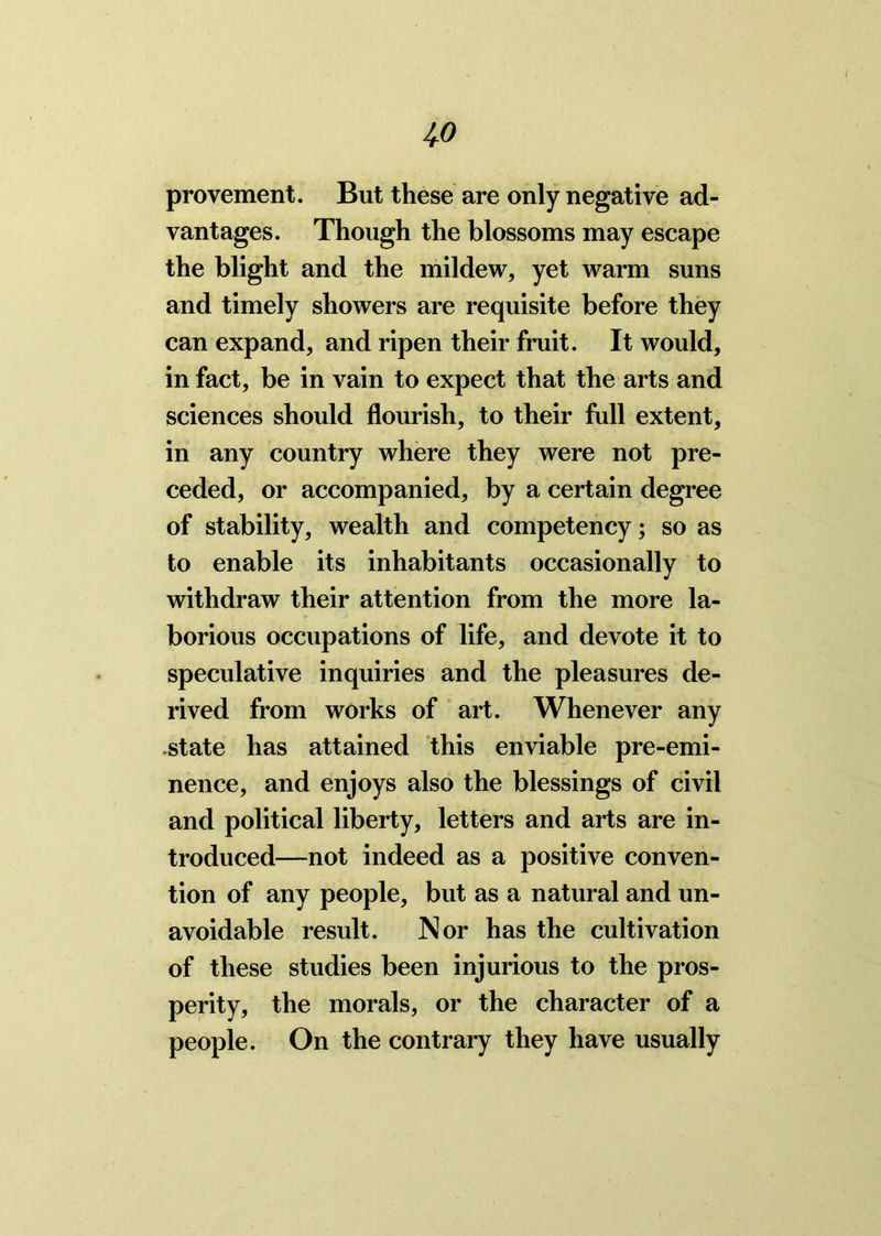 4» provement. But these are only negative ad- vantages. Though the blossoms may escape the blight and the mildew, yet warm suns and timely showers are requisite before they can expand, and ripen their fruit. It would, in fact, be in vain to expect that the arts and sciences should flourish, to their full extent, in any country where they were not pre- ceded, or accompanied, by a certain degree of stability, wealth and competency; so as to enable its inhabitants occasionally to withdraw their attention from the more la- borious occupations of life, and devote it to speculative inquiries and the pleasures de- rived from works of art. Whenever any state has attained this enviable pre-emi- nence, and enjoys also the blessings of civil and political liberty, letters and arts are in- troduced—not indeed as a positive conven- tion of any people, but as a natural and un- avoidable result. Nor has the cultivation of these studies been injurious to the pros- perity, the morals, or the character of a people. On the contrary they have usually